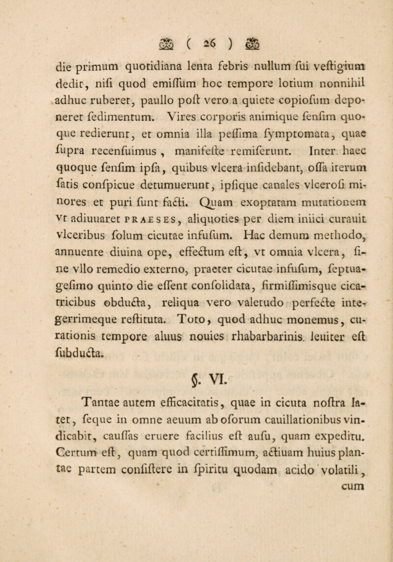 die primum quotidiana lenta febris nullum fui veftigium dedit, nifi quod emiffum hoc tempore lotium nonnihil adhuc ruberet, paullo poft vero a quiete copiofum depo¬ neret fedimentum. Vires corporis animique fenfim quo¬ que redierunt, et omnia illa peffima fymptomata, quae fupra recenfuimus , manifefte remiferunt. Inter haec quoque fenfim ipfa, quibus vlcera infidebant, offa iterum fatis confpicue detumuerunt, ipfique canales vlcerofi mi¬ nores et puri funt fafti. Quam exoptatam mutationem vt adiuuaret praeses, aliquoties per diem inlici curauit vlceribus folum cicutae infufum. Hac demum methodo, annuente diuina ope, effectum eft, vt omnia vlcera, fi¬ ne vllo remedio externo, praeter cicutae infufum, feptua- gefltno quinto die effent confolidata, firmiffimisque cica¬ tricibus ©bdu£ta, reliqua vero valetudo perfecte inte- gerrimeque reftituta. Toto, quod adhuc monemus, cu¬ rationis tempore aluus nouies rhabarbarinis. leuiter eft fubduda. $. vi. Tantae autem efficacitatis, quae in cicuta noftra la¬ tet, feque in omne aeuum aboforum cauillationibus vin¬ dicabit, cauffas eruere facilius eft aufu, quam expediru. Certum eft, quam quod certillimum, afliuam huius plan¬ tae partem conliftere in fpiritu quodam acido volatili, cum