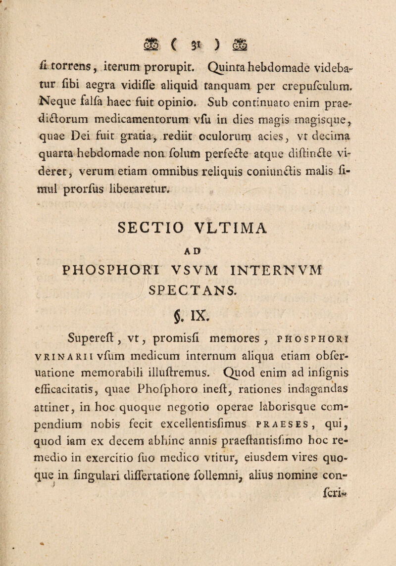 fi torrens , iterum prorupit. Quinta hebdomade videba¬ tur fibi aegra vidiffe aliquid tanquam per crepufculum. Neque falfa haec fuit opinio. Sub continuato enim prae¬ dirorum medicamentorum vfu in dies magis magisque, quae Dei fuit gratia, rediit oculorum acies, vt decima quarta hebdomade non folum perfefte atque diftinfte vi- deret, verum etiam omnibus reliquis coniunflis malis fi- mul prorfus liberaretur. SECTIO VLTIMA AD PHOSPHORI VSVM INTERNVM SPECTANS. §. IX. ■ * . f Superefb, vt, promisfi memores, phosphori VRiNARiivfum medicum internum aliqua etiam obfer- uatione memorabili illuftremus. Quod enim ad inlignis efficacitatis, quae Phofphoro ineft, rationes indagandas attinet, in hoc quoque negotio operae laborisque com¬ pendium nobis fecit exceilentisfimus praeses, qui, quod iam ex decem abhinc annis praeftantisfimo hoc re¬ medio in exercitio luo medico vtitur, eiusdem vires quo¬ que in lingulari differtatione follemni, alius nomine con~ feri*