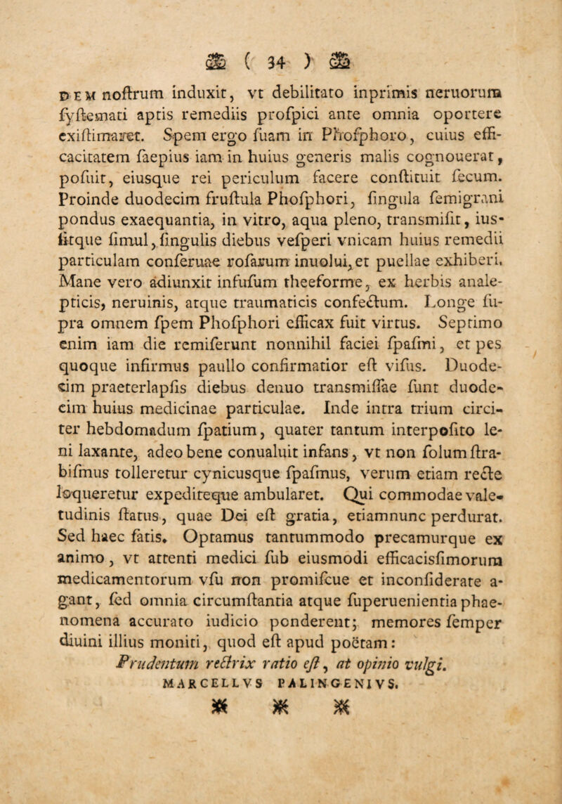 Dem noftriim induxit, vt debilitato inprimis neruorura fyffcemati aptis remediis profpici ante omnia oportere exiftinra iret. Spem ergo fuam in Pfrofphoro, cuius effi¬ cacitatem faepius iam in huius generis malis cognouerat, pofuit, eiusque rei periculum facere conftituit fecum. Proinde duodecim fruftula Phofphori, fingula femigrani pondus exaequantia, in vitro, aqua pleno, transmifit, ius- litque fimul, fingulis diebus vefperi vnicam huius remedii particulam conferuae rofarum inuolui,et puellae exhiberi. Mane vero adiunxit infufum theeforme, ex herbis anale- pticis, neruinis, atque traumaticis confe£tum. Longe fii- pra omnem fpem Phofphori efficax fuit virtus. Septimo enim iam die remiferunt nonnihil faciei fpafmi, et pes quoque infirmus paullo confirmatior efl vifus. Duode¬ cim praeterlapfis diebus denuo transmiffae funt duode¬ cim huius medicinae particulae. Inde intra trium circi¬ ter hebdomadum fpatium, quater tantum interpofito le¬ ni laxante, adeo bene conualuit infans, vt non folumftra- bifmus tolleretur cynicusque fpafmus, verum etiam recte loqueretur expediteque ambularet. Qui commodae vale¬ tudinis flatus, quae Dei efl gratia, etiamnunc perdurat. Sed haec fatis» Optamus tantummodo precamurque ex animo, vt attenti medici fub eiusmodi efficacisfimorurn medicamentorum vfu rron promifcue et inconfiderate a- gant, fed omnia circumflantia atque fuperuenientia phae¬ nomena accurato indicio penderent; memores femper diuini illius moniri, quod efl apud poetam: P rudentum reflrix ratio eft, at opinio vulgi. MARCELLVS PALINGENIVS. * m X