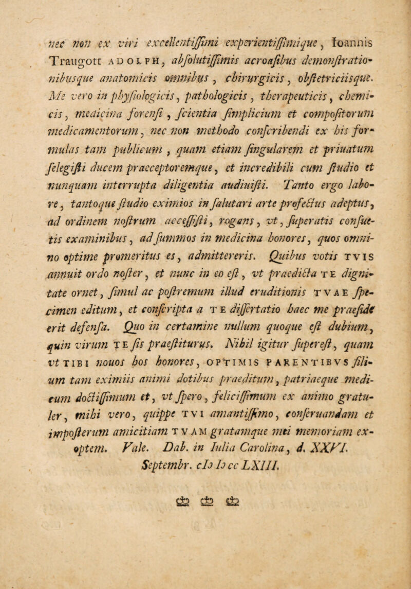 nec non ex viri exctllentijjimi experientifflmique , foannis Traugott adolfHj abfolutijjimis acroafibus demonftratio- nibiisque anatomicis omnibus , chirurgicis; obftetriciisque. wo z>/ phy/io logicis, pathologicis , therapeuticis, ehem i• m 3 medicina forenji , fcienti a femplicium et compofitoruin medicamentorum ? /w ;;o« methodo confcribendi ex bis for- mulas tam publicum , quam etiam fingularem et priuatum filegifii ducem praeceptoremque, et incredibili cum Jludio et nunquam interrupta dilige?itia audiuifii. Tanto ergo labo* re, tanto que /ludio eximios in falutari arte profeffus adeptus, ad ordinem noftrum accejftfti, rogans, vt, fuperatis confue- tis examinibus, adfummos in medicina honores, quos omni- no optime promeritus es, admittereris. Quibus votis t v i s annuit ordo nojler, et nunc in eo eft ? iT praeditta t e digni* tate ornet, fimul ac pojlremnm illud eruditionis tvae izhk/? editum, confcripta a te dijfcrtatio haec me praefidc erit defenfa. Quo in certamine nullum quoque eft dubium7 quin virum te Jis praeft iturus. Nihil igitur fupereft, quam vt t i b i honores, optimis parentibvs «w tam eximiis animi dotibus praeditum 3 patri aeque medi¬ cum docliffimum et, xtf Jpero, felici [fimum ex animo gratu- ]eY 5 r72z‘i6/ irro, quippe tvi amantiffimo, confer nandam et impofterurn amicitiam tvam gratam que mti memoriam ex- optem. Vale. Dab. in Iulia Caro lina, d. XXVI. Septembr. rZ? Z? LXIII. £& fi £&