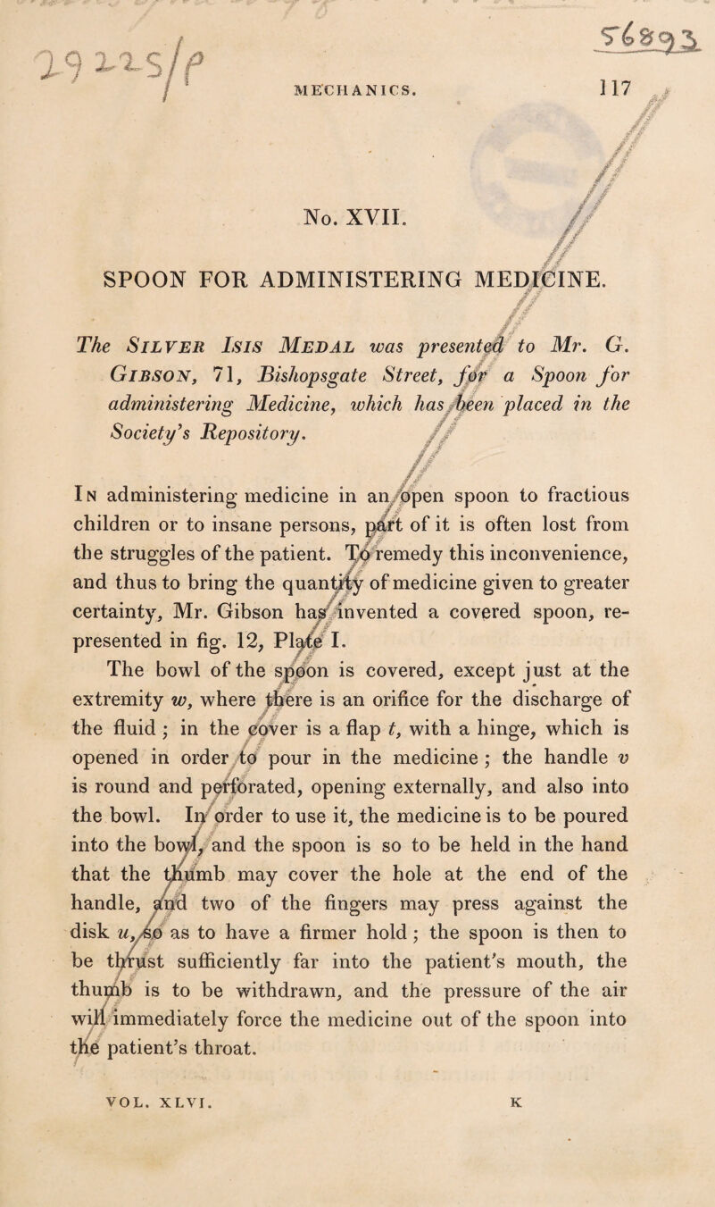 19 2^S No. XVII. SPOON FOR ADMINISTERING MEDICINE. g ■/ . Jr --r- // TAe Silver Isis Medal was presented to Mr. G. Gibson, 71, Bishopsgate Street, Jbr a Spoon for ■ administering Medicine, which has been placed in the Society’s Repository. In administering* medicine in an open spoon to fractious children or to insane persons, part of it is often lost from the struggles of the patient. Tb remedy this inconvenience, and thus to bring the quantify of medicine given to greater certainty, Mr. Gibson has invented a covered spoon, re¬ presented in fig. 12, Plafe I. The bowl of the spoon is covered, except just at the extremity w, where there is an orifice for the discharge of the fluid ; in the cover is a flap t, with a hinge, which is opened in order to pour in the medicine ; the handle v is round and perforated, opening externally, and also into the bowl. In order to use it, the medicine is to be poured into the bowl, and the spoon is so to be held in the hand that the thumb may cover the hole at the end of the handle, and two of the fingers may press against the disk u, Ao as to have a firmer hold; the spoon is then to be tfitust sufficiently far into the patient's mouth, the thumb is to be withdrawn, and the pressure of the air will immediately force the medicine out of the spoon into the patient’s throat. VOL. XLVI. K