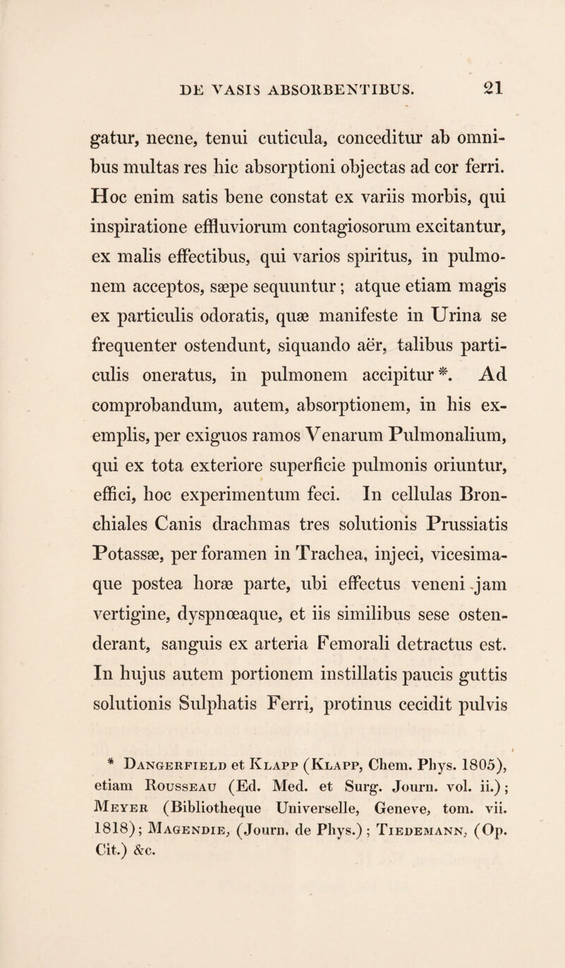 gatur, necne, tenui cuticula, conceditur ab omni¬ bus multas res hic absorptioni objectas ad cor ferri. Hoc enim satis bene constat ex variis morbis, qui inspiratione effluviorum contagiosorum excitantur, ex malis effectibus, qui varios spiritus, in pulmo¬ nem acceptos, saepe sequuntur; atque etiam magis ex particulis odoratis, quae manifeste in Urina se frequenter ostendunt, siquando aer, talibus parti¬ culis oneratus, in pulmonem accipitur *. Ad comprobandum, autem, absorptionem, in his ex¬ emplis, per exiguos ramos Venarum Pulmonalium, qui ex tota exteriore superficie pulmonis oriuntur, effici, hoc experimentum feci. In cellulas Bron¬ chiales Canis drachmas tres solutionis Prussiatis Potassae, per foramen in Trachea, injeci, vicesima¬ que postea horae parte, ubi effectus veneni -jam vertigine, dyspnoeaque, et iis similibus sese osten¬ derant, sanguis ex arteria Femorali detractus est. In hujus autem portionem instillatis paucis guttis solutionis Sulphatis Ferri, protinus cecidit pulvis * Dangerfield et Klapp (Klapp, Cliem. Phys. 1805), etiam Rousseau (Ed. Med. et Surg-. Journ. vol. ii.); Meyer (Bibliotheque Universelle, Geneve, tom. vii. 1818); Magendie, (Journ. de Phys.); Tiedemann, (Op. Cit.) &c.