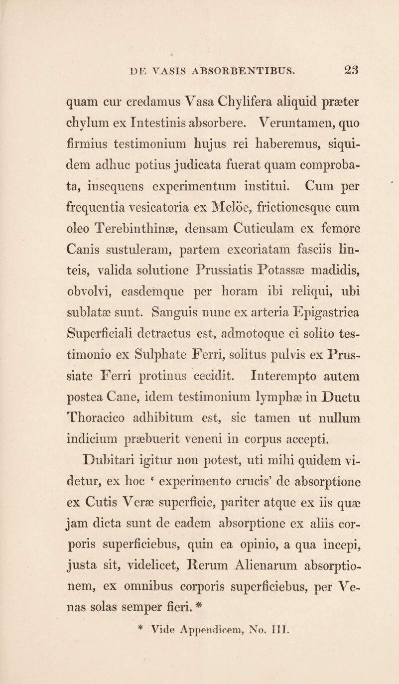 quam cur credamus Vasa Chylifera aliquid praeter chylum ex Intestinis absorbere. Veruntamen, quo firmius testimonium hujus rei haberemus, siqui¬ dem adhuc potius judicata fuerat quam comproba¬ ta, insequens experimentum institui. Cum per frequentia vesicatoria ex Meloe, frictionesque cum oleo Terebinthinae, densam Cuticulam ex femore Canis sustuleram, partem excoriatam fasciis lin¬ teis, valida solutione Prussiatis Potassae madidis, obvolvi, easdemque per horam ibi reliqui, ubi sublatae sunt. Sanguis nunc ex arteria Epigastrica Superficiali detractus est, admotoque ei solito tes¬ timonio ex Sulphate Ferri, solitus pulvis ex Prus- siate Ferri protinus cecidit. Interempto autem postea Cane, idem testimonium lymphae in Ductu Thoracico adhibitum est, sic tamen ut nullum indicium praebuerit veneni in corpus accepti. Dubitari igitur non potest, uti mihi quidem vi¬ detur, ex hoc 4 experimento crucis’ de absorptione ex Cutis Verae superficie, pariter atque ex iis quas jam dicta sunt de eadem absorptione ex aliis cor¬ poris superficiebus, quin ea opinio, a qua incepi, justa sit, videlicet, Ferum Alienarum absorptio¬ nem, ex omnibus corporis superficiebus, per Ve¬ nas solas semper fieri. *