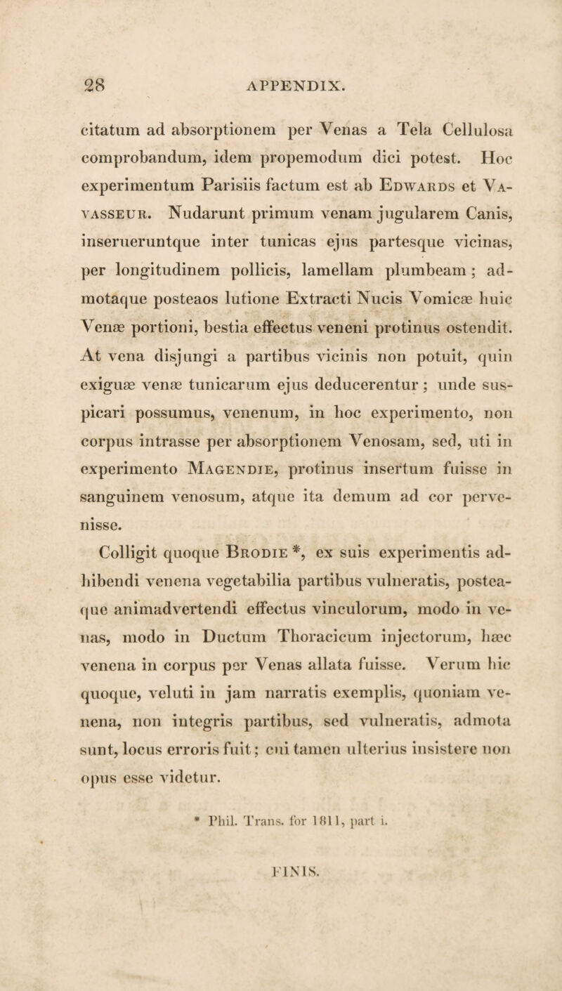 citatum ad absorptionem per Venas a Tela Cellulosa comprobandum, idem propemodum dici potest. Hoc experimentum Parisiis factum est ab Edwards et Va- vasseur. Nudarunt primum venam jugularem Canis, inserueruntque inter tunicas ejus partesque vicinas, per longitudinem pollicis, lamellam plumbeam ; ad- motaque posteaos lutione Extracti Nucis Vomicae huic Venae portioni, bestia effectus veneni protinus ostendit. At vena disjungi a partibus vicinis non potuit, quin exiguae venae tunicarum ejus deducerentur; unde sus¬ picari possumus, venenum, in hoc experimento, non corpus intrasse per absorptionem Venosam, sed, uti in experimento Magendie, protinus insertum fuisse in sanguinem venosum, atque ita demum ad cor perve¬ nisse. Colligit quoque Brodie *, ex suis experimentis ad¬ hibendi venena vegetabilia partibus vulneratis, postea- que animadvertendi effectus vinculorum, modo in ve¬ nas, modo in Ductum Thoracicum injectorum, haec venena in corpus per Venas allata fuisse. Verum hic quoque, veluti in jam narratis exemplis, quoniam ve¬ nena, non integris partibus, sed vulneratis, admota sunt, locus erroris fuit; cui tamen ulterius insistere non opus esse videtur. * Phil. Trans, for 1811, part i. 1 IN 1S.