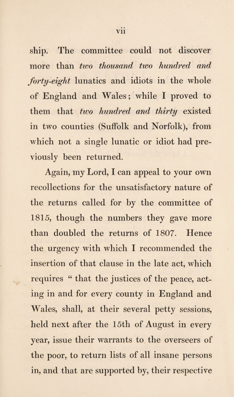 ship. The committee could not discover more than tim thousand two hundred and forty-eight lunatics and idiots in the whole of England and Wales; while I proved to them that two hundred and thirty existed in two counties (Suffolk and Norfolk), from which not a single lunatic or idiot had pre¬ viously been returned. Again, my Lord, I can appeal to your own recollections for the unsatisfactory nature of the returns called for by the committee of 1815, though the numbers they gave more than doubled the returns of 1807. Hence the urgency with which I recommended the insertion of that clause in the late act, which requires that the justices of the peace, act¬ ing in and for every county in England and Wales, shall, at their several petty sessions, held next after the 15th of August in every year, issue their warrants to the overseers of the poor, to return lists of all insane persons in, and that are supported by, their respective