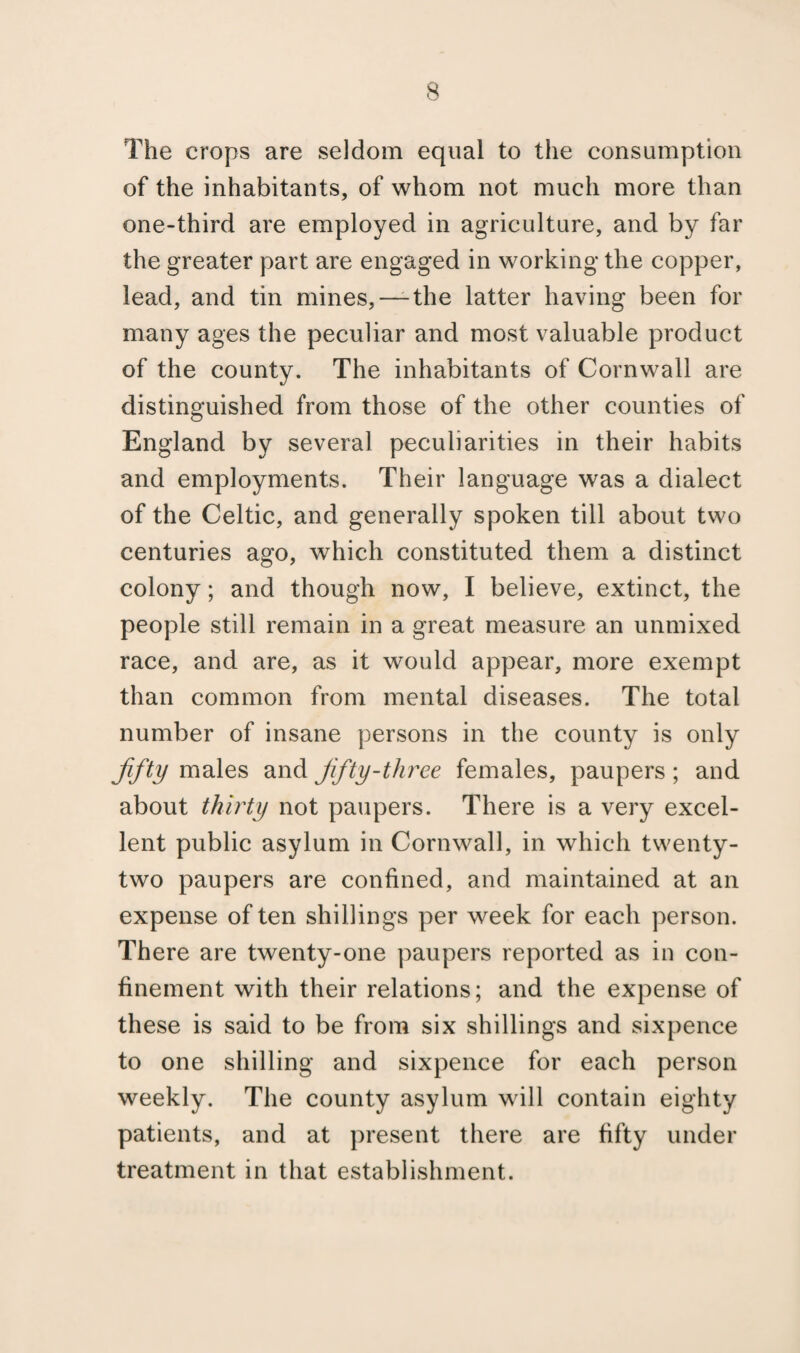 The crops are seldom equal to the consumption of the inhabitants, of whom not much more than one-third are employed in agriculture, and by far the greater part are engaged in working the copper, lead, and tin mines,—-the latter having been for many ages the peculiar and most valuable product of the county. The inhabitants of Cornwall are distinguished from those of the other counties of England by several peculiarities in their habits and employments. Their language was a dialect of the Celtic, and generally spoken till about two centuries ago, which constituted them a distinct colony; and though now, I believe, extinct, the people still remain in a great measure an unmixed race, and are, as it would appear, more exempt than common from mental diseases. The total number of insane persons in the county is only Jifty males and Jifty-three females, paupers; and about thirty not paupers. There is a very excel¬ lent public asylum in Cornwall, in which twenty- two paupers are confined, and maintained at an expense of ten shillings per week for each person. There are twenty-one paupers reported as in con¬ finement with their relations; and the expense of these is said to be from six shillings and sixpence to one shilling and sixpence for each person weekly. The county asylum will contain eighty patients, and at present there are fifty under treatment in that establishment.