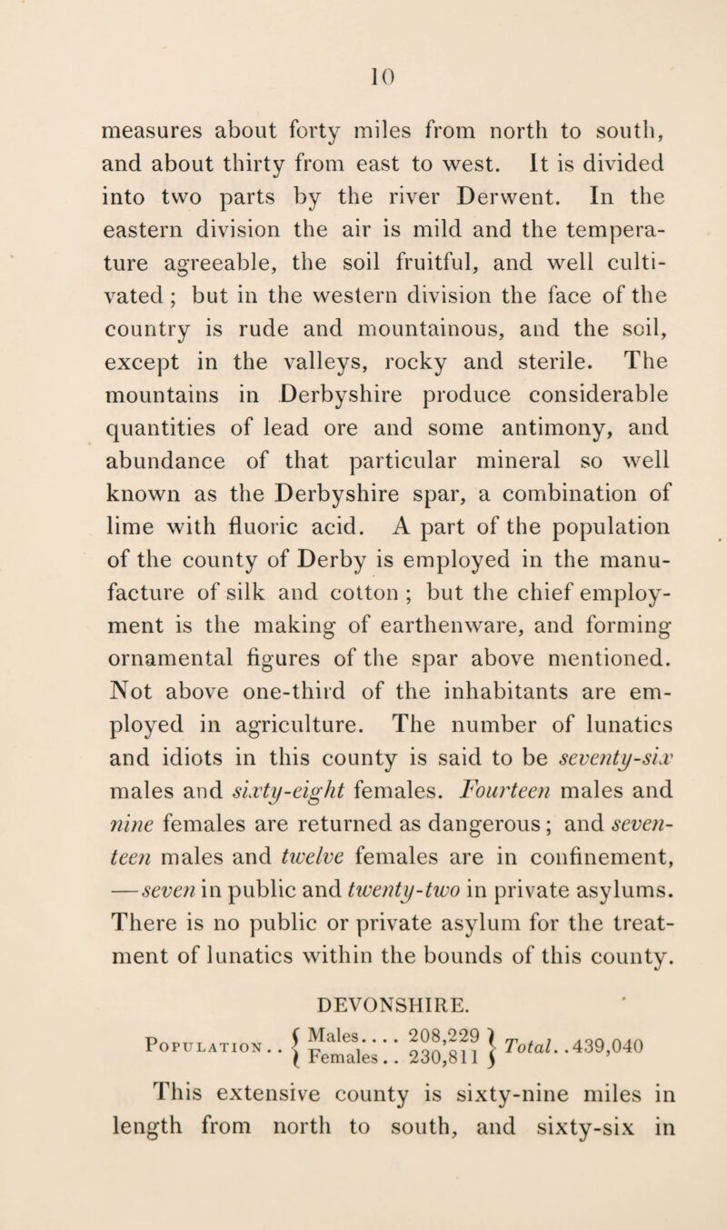 measures about forty miles from north to south, and about thirty from east to west. It is divided into two parts by the river Derwent. In the eastern division the air is mild and the tempera¬ ture agreeable, the soil fruitful, and well culti¬ vated ; but in the western division the face of the country is rude and mountainous, and the soil, except in the valleys, rocky and sterile. The mountains in Derbyshire produce considerable quantities of lead ore and some antimony, and abundance of that particular mineral so well known as the Derbyshire spar, a combination of lime with fluoric acid. A part of the population of the county of Derby is employed in the manu¬ facture of silk and cotton ; but the chief employ¬ ment is the making of earthenware, and forming ornamental figures of the spar above mentioned. Not above one-third of the inhabitants are em¬ ployed in agriculture. The number of lunatics and idiots in this county is said to be seventy-six males and sixty-eight females. Fourteen males and nine females are returned as dangerous; and seven¬ teen males and twelve females are in confinement, — seven in public and twenty-two in private asylums. There is no public or private asylum for the treat¬ ment of lunatics within the bounds of this county. Population DEVONSHIRE. y Males... . 208,229 ) (Females.. 230,811 j Total..439,040 This extensive county is sixty-nine miles in length from north to south, and sixty-six in