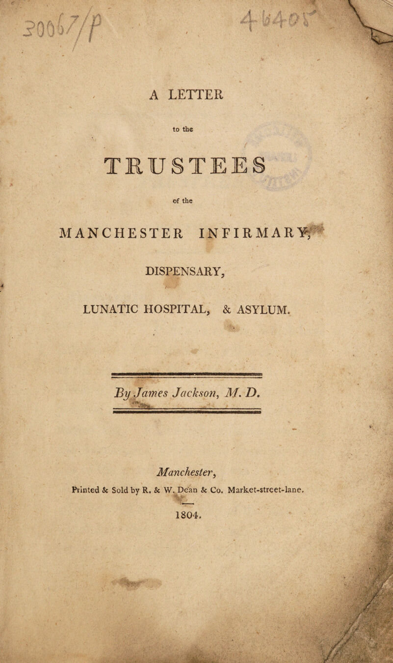 A LETTER to the TRUSTEES of the MANCHESTER INFIRMAR¥; DISPENSARY, / LUNATIC HOSPITAL, & ASYLUM. By James Jackson^ M, D. Manchester^ Printed & Sold by R, Sc W. Dean Sc Co, Market-street-lane, 1804.