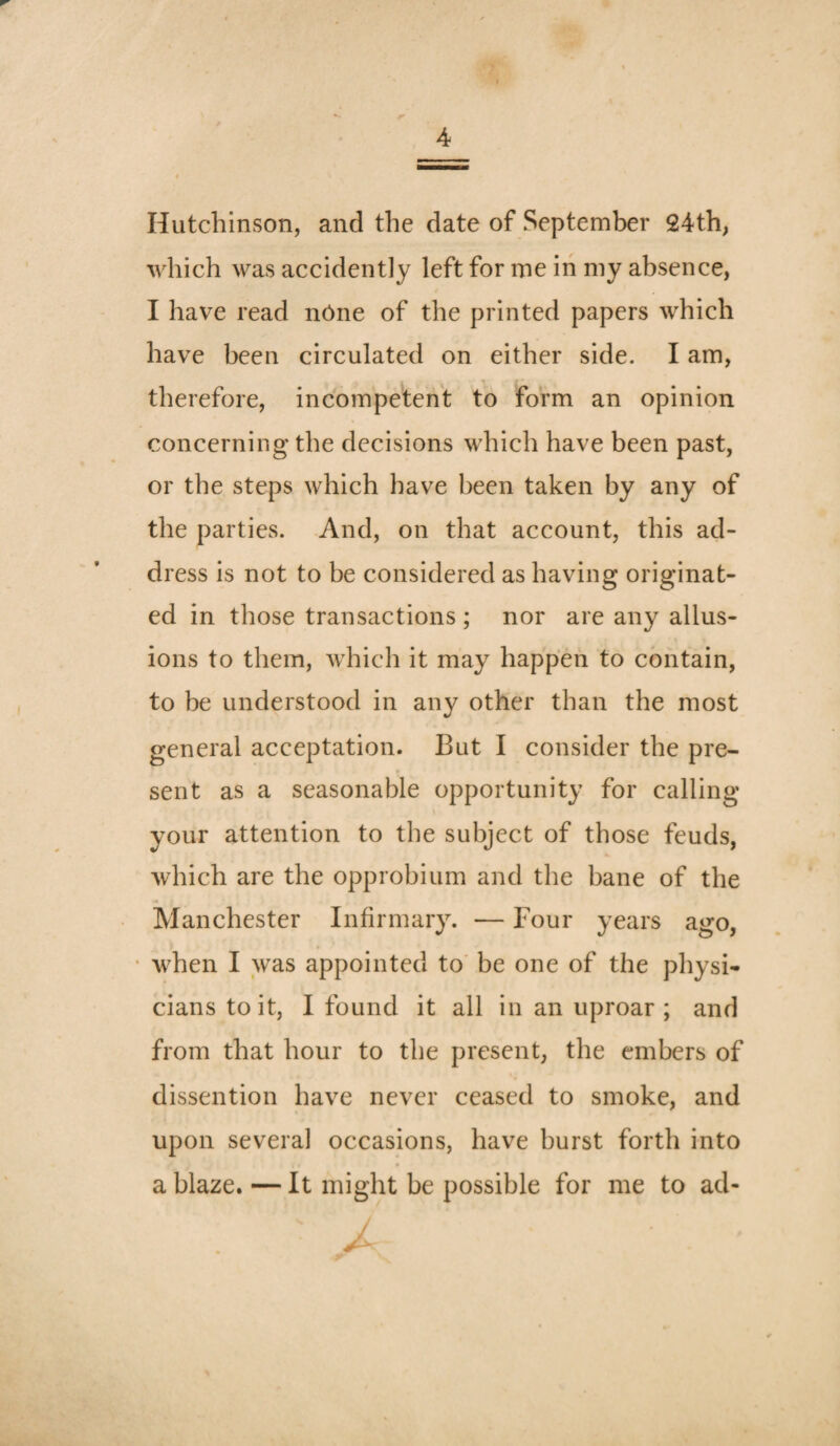 4 Hutchinson, and the date of September 24th, which was accidently left for me in my absence, I have read nOne of the printed papers which have been circulated on either side. I am, therefore, incompetent to form an opinion concerning the decisions which have been past, or the steps which have been taken by any of the parties. And, on that account, this ad¬ dress is not to be considered as having originat¬ ed in those transactions ; nor are any allus¬ ions to them, which it may happen to contain, to be understood in any other than the most general acceptation. But I consider the pre¬ sent as a seasonable opportunity for calling your attention to the subject of those feuds, which are the opprobium and the bane of the Manchester Infirmary. — Four years ago, • when I was appointed to' be one of the physi¬ cians to it, I found it all in an uproar ; and from that hour to the present, the embers of dissention have never ceased to smoke, and upon several occasions, have burst forth into a blaze. — It might be possible for me to ad-