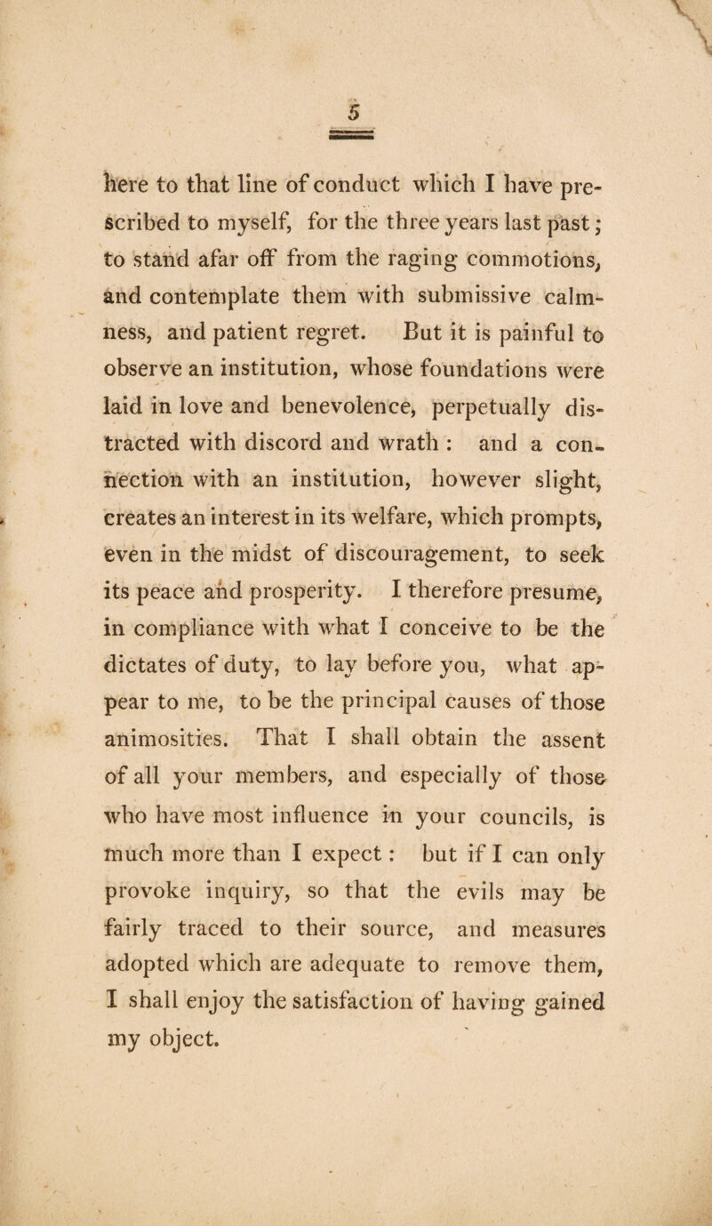scribed to myself, for the three years last past; to ‘stand afar off from the raging commotions^ and contemplate them with submissive calm¬ ness, and patient regret. But it is painful to observe an institution, whose foundations were laid in love and benevolence, perpetually dis¬ tracted with discord and wrath : and a con- n'cction with an institution, however slight, creates an interest in its welfare, which prompts, even in the midst of discouragement, to seek its peace and prosperity. I therefore presume, 4 in compliance with what I conceive to be the dictates of duty, to lay before you, what ap¬ pear to me, to be the principal causes of those animosities. That I shall obtain the assent of all your members, and especially of those who have most influence in your councils, is much more than I expect: but if I can only provoke inquiry, so that the evils may be fairly traced to their source, and measures adopted which are adequate to remove them, I shall enjoy the satisfaction of having gained my object.