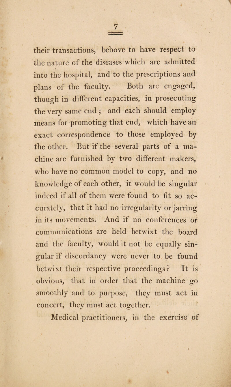their transactions, behove to have respect to the nature of the diseases which are admitted into the hospital, and to the prescriptions and plans of the faculty. Both are engaged, though in different capacities, in prosecuting the very same end ; and each should employ means for promoting that end, which have an exact correspondence to those employed by the other. But if the several parts of a ma¬ chine are furnished by two different makers, who have no common model to copy, and no knowledge of each other, it would be singular indeed if all of them were found to fit so ac¬ curately, that it had no irregularity or jarring in its movements. And if no conferences or communications are held betwixt the board and the faculty, would it not be equally sin¬ gular if discordancy wxre never to. be found betwixt their respective proceedings ? It is obvious, that in order that the machine go smoothly and to purpose, they must act in concert, they must act together. Medical practitioners, in the exercise of