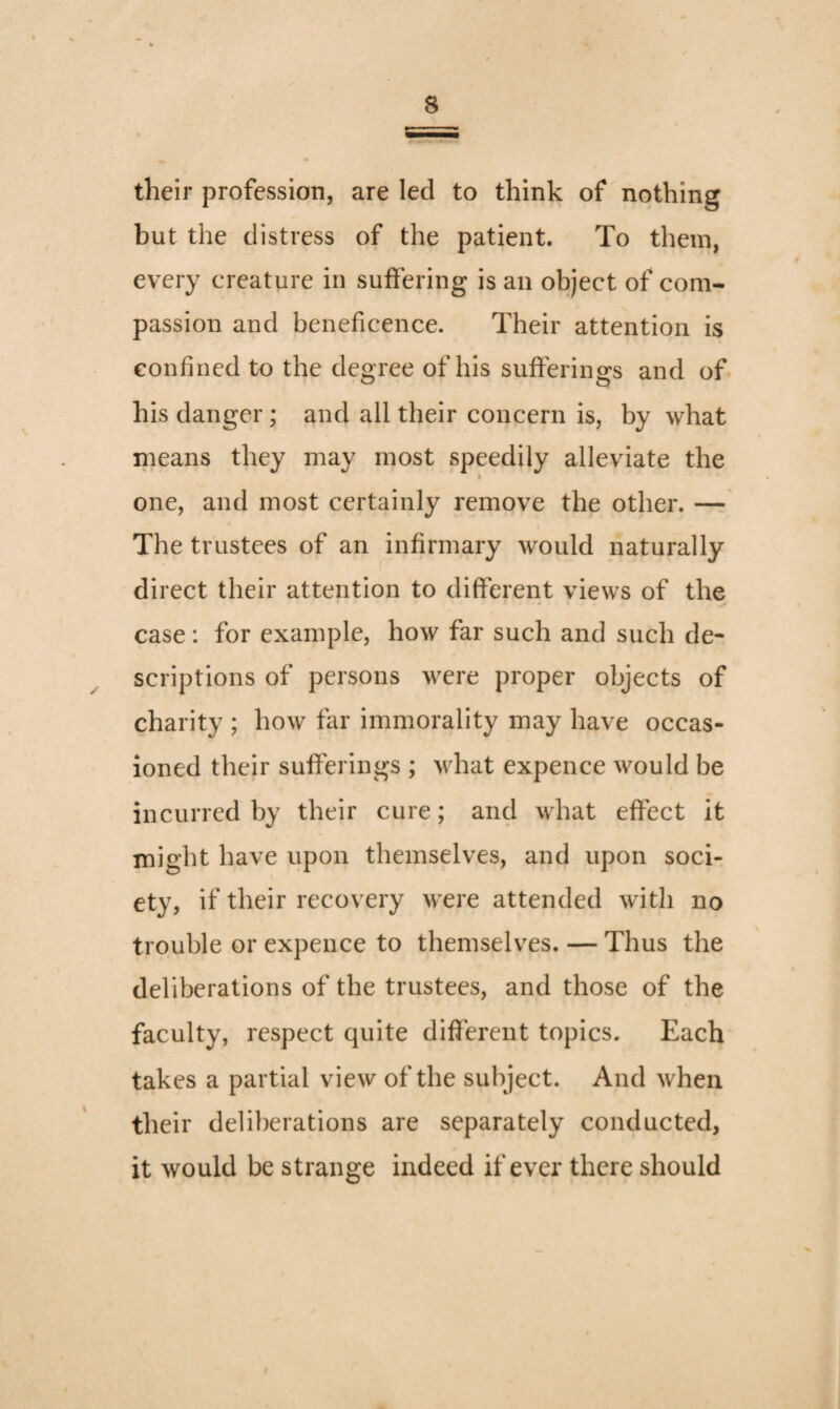 their profession, are led to think of nothing but the distress of the patient. To them, every creature in suffering is an object of com¬ passion and beneficence. Their attention is confined to the degree of his sufferings and of his danger; and all their concern is, by what means they may most speedily alleviate the f one, and most certainly remove the other. — The trustees of an infirmary would naturally direct their attention to different views of the case: for example, how far such and such de¬ scriptions of persons were proper objects of charity ; how far immorality may have occas¬ ioned their sufferings ; what expence would be incurred by their cure; and what effect it might have upon themselves, and upon soci¬ ety, if their recovery were attended with no trouble or expence to themselves. — Thus the deliberations of the trustees, and those of the faculty, respect quite different topics. Each takes a partial view of the subject. And when their deliberations are separately conducted, it would be strange indeed if ever there should