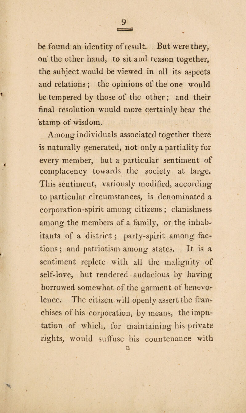 be found an identity of result. But were they, on the other hand, to sit and reason together, the subject would be viewed in all its aspects and relations; the opinions of the one would be tempered by those of the other; and their final resolution would more certainly bear the stamp of wisdom. Among individuals associated together there is naturally generated, not only a partiality for every member, but a particular sentiment of complacency towards the society at large. This sentiment, variously modified, according to particular circumstances, is denominated a corporation-spirit among citizens ; clanishness among the members of a family, or the inhab¬ itants of a district; party-spirit among fac¬ tions ; and patriotism among states. It is a sentiment replete with all the malignity of self-love, but rendered audacious by having- borrowed somewhat of the garment of benevo¬ lence. The citizen will openly assert the fran¬ chises of his corporation, by means, the impu¬ tation of which, for maintaining his private rights, would suffuse his countenance with
