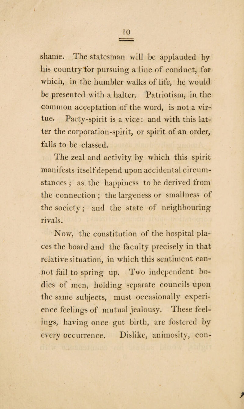 shame. The statesman will be applauded by his country for pursuing a line of conduct, for / which, in the humbler walks of life, he would be presented with a halter. Patriotism, in the common acceptation of the word, is not a vir¬ tue. Party-spirit is a vice: and with this lat¬ ter the corporation-spirit, or spirit of an order, falls to be classed. The zeal and activity by which this spirit manifests itself depend upon accidental circum¬ stances ; as the happiness to be derived from' the connection ; the largeness or smallness of the society; and the state of neighbouring rivals. Now, the constitution of the hospital pla¬ ces the board and the faculty precisely in that relative situation, in which this sentiment can¬ not fail to spring up. Two independent bo- dies of men, holding separate councils upon the same subjects, must occasionally experi¬ ence feelings of mutual jealousy. These feel¬ ings, having once got birth, are fostered by every occurrence. Dislike, animosity, con-