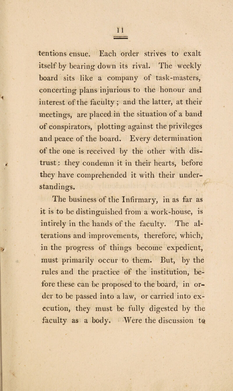 t€ntions ensue. Each order strives to exalt itself by bearing down its rival. The weekly board sits like a company of task-masters, concerting plans injurious to the honour and interest of the faculty ; and the latter, at their meetings, are placed in the situation of a band of conspirators, plotting against the privileges and peace of the board. Every determination of the one is received by the other with dis¬ trust; they condemn it in their hearts, before they have comprehended it with their under¬ standings. The business of the Infirmary, in as far as it is to be distinguished from a work-house, is intirely in the hands of the faculty. The al¬ terations and improvements, therefore, which, in the progress of things become expedient, must primarily occur to them. But, by the rules and the practice of the institution, be¬ fore these can be proposed to the board, in or¬ der to be passed into a law, or carried into ex¬ ecution, they must be fully digested by the faculty as a body. Were the discussion