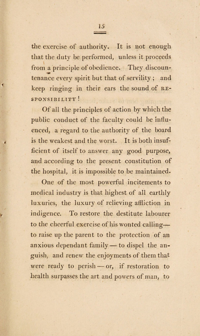 the exercise of authority. It is not enough that the duty be performed, unless it proceeds i from a principle of obedience. They discoun- •■'i* tenance every spirit but that of servility ; and keep ringing in their ears the sound of re¬ sponsibility ! Of all the principles of action by which the public conduct of the faculty could be influ¬ enced, a regard to the authority of the board is the weakest and the worst. It is both insuf¬ ficient of itself to answer any good purpose, and according to the present constitution of the hospital, it is impossible to be maintained. One of the most powerful incitements to medical industry is that highest of all earthly luxuries, the luxury of relieving affliction in indigence. To restore the destitute labourer to the cheerful exercise of his wonted calling— to raise up the parent to the protection of an anxious dependant family — to dispel the an¬ guish, and renew the enjoyments of them that were ready to perish — or, if restoration to health surpasses the art and powers of man, to