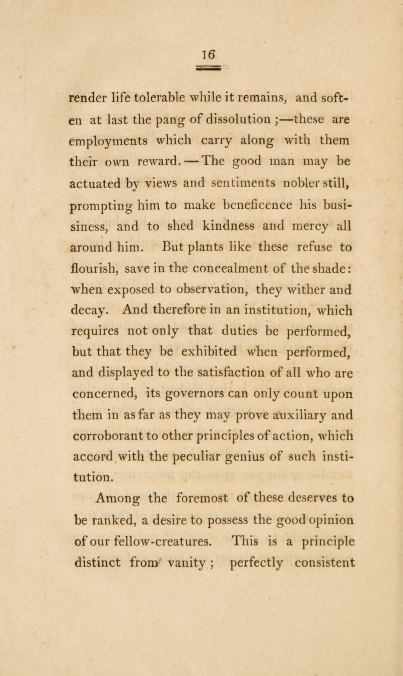 render life tolerable while it remains, and soft¬ en at last the pang of dissolution ;—these are employments which carry along with them their own reward.—The good man may be actuated by views and sentiments nobler still, prompting him to make beneficence his busi- siness, and to shed kindness and mercy all around him. But plants like these refuse to flourish, save in the concealment of the shade: when exposed to observation, they wither and decay. And therefore in an institution, which requires not only that duties be performed, but that they be exhibited when performed, and displayed to the satisfaction of all who are concerned, its governors can only count upon them in as far as they may prove auxiliary and corroborant to other principles of action, which accord.with the peculiar genius of such insti¬ tution. Among the foremost of these deserves to be ranked, a desire to possess the good opinion of our fellow-creatures. This is a principle distinct from vanity; perfectly consistent