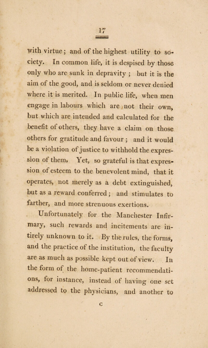 with virtue ; and of the highest utility to so¬ ciety. In common life, it is despised by those only who are sunk in depravity ; but it is the aim of the good, and is seldom or never denied where it is merited. In public life, when men engage in labours which are mot their own, but which are intended and calculated for the benefit of others, they have a claim on those others for gratitude and favour ; and it would be a violation of justice to withhold the expres¬ sion of them* Yet, so grateful is that expres¬ sion of esteem to the benevolent mind, that it operates, not merely as a debt extinguished, but as a reward conferred; and stimulates to farther, and more strenuous exertions. Unfortunately for the Manchester Infir¬ mary, such rewards and incitements are in- tirely unknown to it. By the rules, the forms, and the practice of the institution, the faculty are as much as possible kept out of view. In the form of the home-patient recommendati¬ ons, for instance, instead of having one set addressed to the physicians, and another to / c