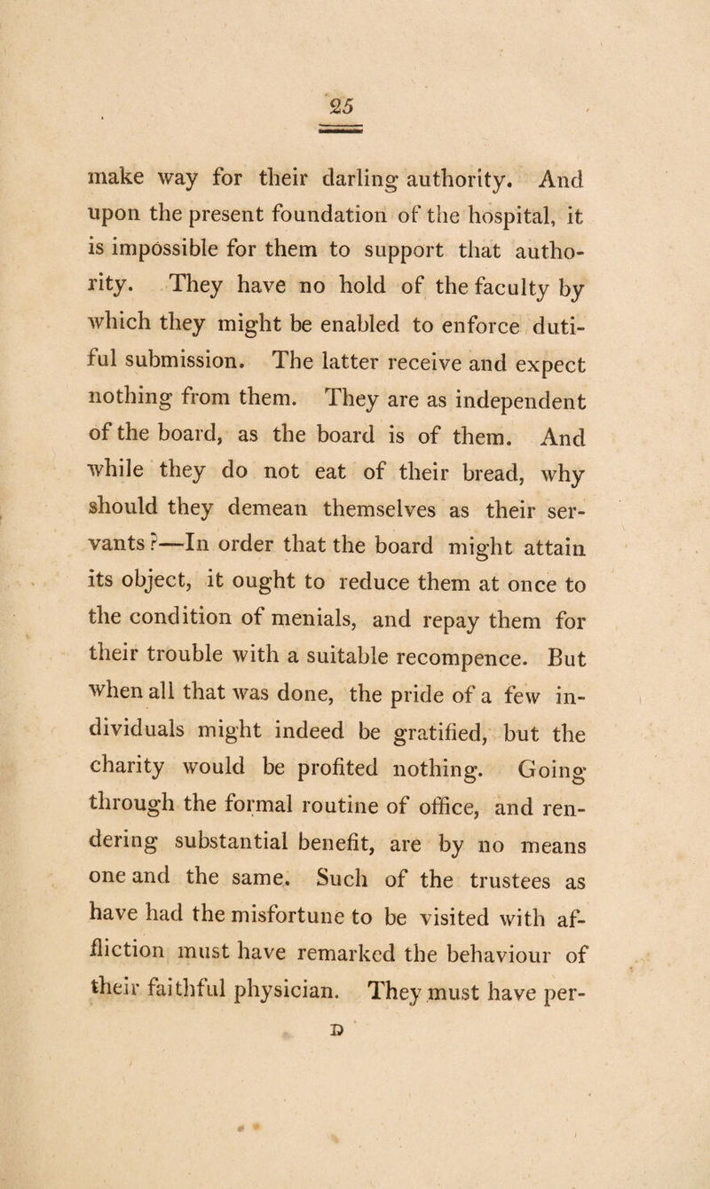 make way for tlieir darling authority. And upon the present foundation of the hospital, it is impossible for them to support that autho¬ rity. They have no hold of the faculty by which they might be enabled to enforce duti¬ ful submission. The latter receive and expect nothing from them. They are as independent of the board, as the board is of them. And while they do not eat of their bread, why should they demean themselves as their ser¬ vants ?—In order that the board might attain its object, it ought to reduce them at once to the condition of menials, and repay them for their trouble with a suitable recompence. But when all that was done, the pride of a few in¬ dividuals might indeed be gratified, but the charity would be profited nothing. Going- through the formal routine of office, and ren¬ dering substantial benefit, are by no means one and the same. Such of the trustees as have had the misfortune to be visited with af¬ fliction must have remarked the behaviour of their faithful physician. They must have per-