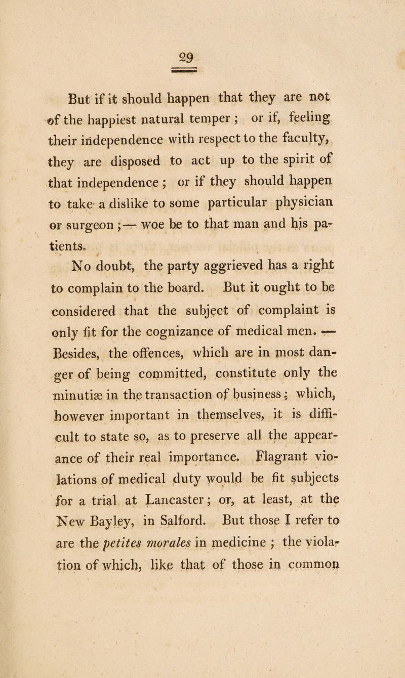 But if it should happen that they are net ©f the happiest natural temper ; or if, feeling their independence with respect to the faculty, they are disposed to act up to the spirit of that independence ; or if they should happen to take' a dislike to some particular physician or surgeon ;-r“ woe be to that man and his pa- tients. No doubt, the party aggrieved has a right to complain to the board. But it ought to be considered that the subject of complaint is only fit for the cognizance of medical men. — Besides, the offences, which are in most dan¬ ger of being committed, constitute only the minutiae in the transaction of business; which, however important in themselves? it is diffi¬ cult to state so, as to preserve all the appear¬ ance of their real importance. Flagrant vio¬ lations of medical duty would be fit subjects for a trial at Lancaster; or, at least, at the New Bay ley, in Salford. But those J refer to are the petites morales in medicine ; the violar tion of which; like that of those in common