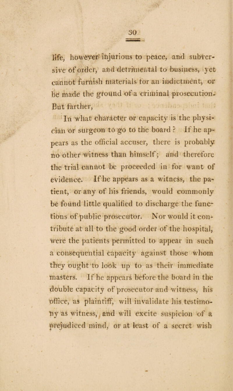 life, how^yei*'injurious to.peace, and subver¬ sive of order^' and detrhiiental to business, tyet cannot funlish materials tor an indictment^ or bd made the ground of a criminal prosecution- But farther, • ' In what character or capacity is the physi¬ cian or surgeon to go to the board ? If he ap¬ pears as the official accuser, there is probably I' no other witness than himself; and therefore the trial cannot be proceeded in for want of evidence. If'he appears as a witness, the pa¬ tient, or any of his friends, w^ould commonly be found little qualified to discharge the func“ tions of public prosecutor. Nor would it con¬ tribute at all to the good order of the hospital, were the patients permitted to appear in such a consequential capacity against those whom they ought'to look up tO'as their immediate masters. If he appears before the board in the double capacity of prosecutor and witness, his office, as plaintiff, wdll invalidate his testimo¬ ny as witness,. and will excite suspicion of a prejudiced mind, or at least of a secret wish