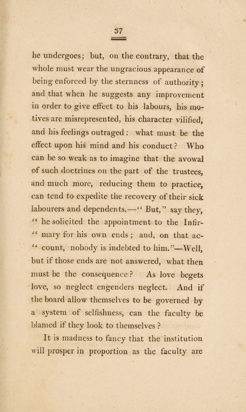 he undergoes; but, on the contrary, that the whole must wear the ungracious appearance of being enforced by the sternness of authority ; and that when he suggests any improvement in order to give effect to his labours, his mo¬ tives are misrepresented, his character vilified, and his feelings outraged : what must be the effect upon his mind and his conduct ? Who can be so weak as to imagine that the avowal of such doctrines on the part of the trustees, and much more, reducing them to practice, can tend to expedite the recovery of their sick labourers and dependents.—But,” say they, he solicited the appointment to the Infir- mary for his own ends; and, on that ac- count, nobody is indebted to him.”—Well, but if those ends are not answered, what then must be the consequence ? As love begets love, so neglect engenders neglect. And if the board allow themselves to be governed by a system of selfishness, can the faculty be blamed if they look to themselves ? It is madness to fancy that the institution will prosper in proportion as the faculty are