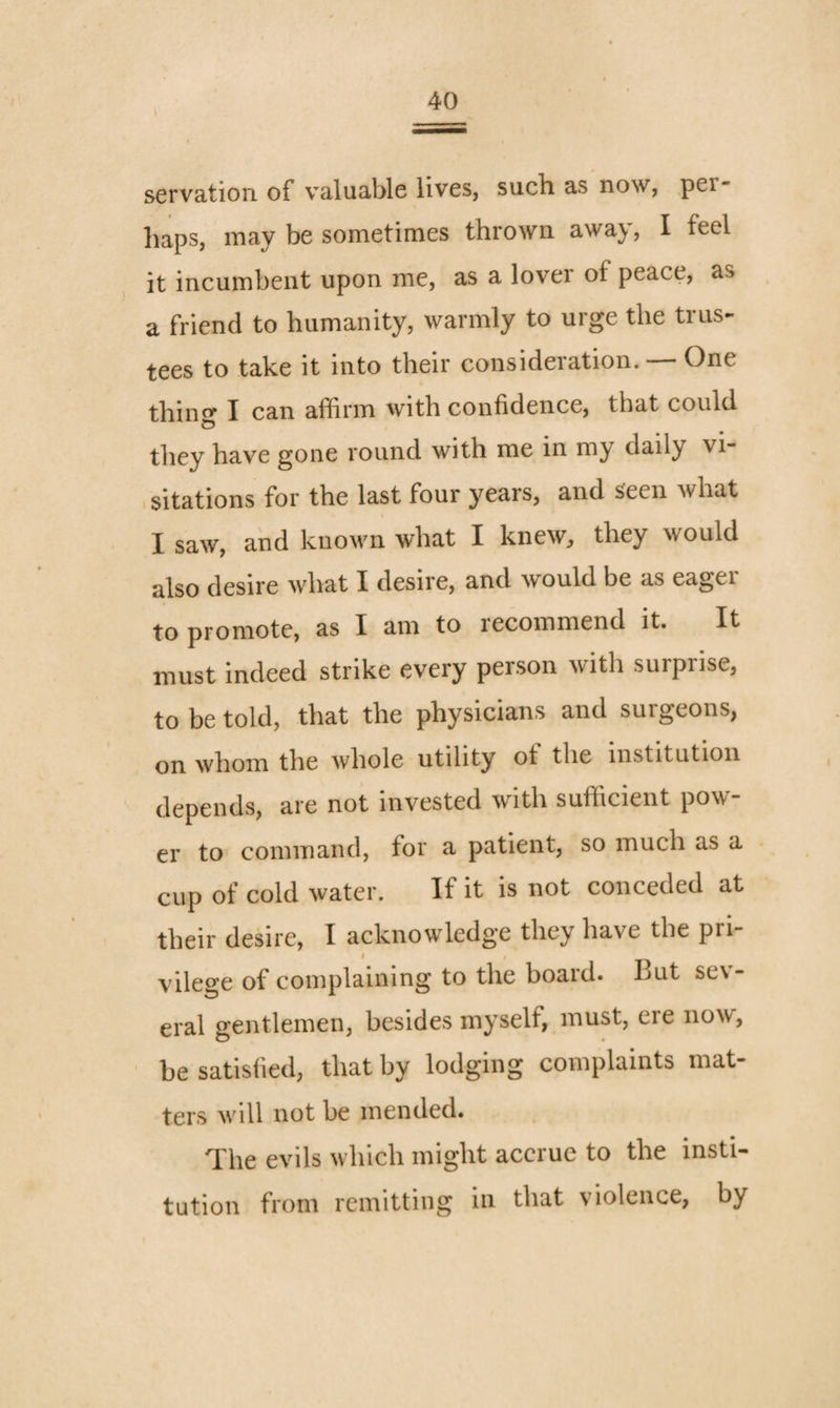 servation of valuable lives, such as now, per- liaps, may be sometimes thrown away, I feel it incumbent upon me, as a lover of peace, as a friend to humanity, warmly to urge the trus¬ tees to take it into their consideration. — One thin^ I can affirm with confidence, that could they have gone round with me in my daily vi¬ sitations for the last four years, and seen what I saw, and known what I knew, they would also desire what I desire, and would be as eager to promote, as I am to recommend it. It must indeed strike every person with surprise, to be told, that the physicians and surgeons, on whom the whole utility of the institution depends, are not invested with sufficient pow er to command, for a patient, so much as a cup of cold water. If it is not conceded at their desire, I acknowledge they have the pri- I vilege of complaining to the board. But sev¬ eral gentlemen, besides myself, must, ere now, be satisfied, that by lodging complaints mat¬ ters will not be mended. The evils which might accrue to the insti¬ tution from remitting in that violence, by
