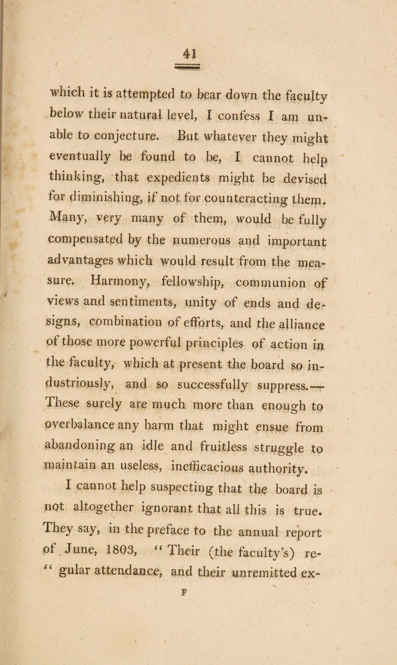 which it is atteiTipted to bear down the faculty below their natural level, I confess I am un¬ able to conjecture. But whatever they might eventually be found to be, I cannot help thinking, that expedients might be devised for diminishing, if not for counteracting them. Many, very many of them, would be fully compensated by the numerous and important advantages which would result from the mea¬ sure. Harmony, fellowship, communion of views and sentiments, unity of ends and de¬ signs, combination of efforts, and the alliance of those more powerful principles of action in the faculty, Avhich at present the board so in¬ dustriously, and so successfully suppress.— These surely are much more than enoug-h to overbalance any harm that might ensue from abandoning an idle and fruitless struggle to maintain an useless, inefficacious authority. I cannot help suspecting that'the board is not altogether ignorant that all this is true. They say, in the preface to the annual report of June, 1803, “ Their (the faculty’s) re- gular attendance, and their unremitted ex- F