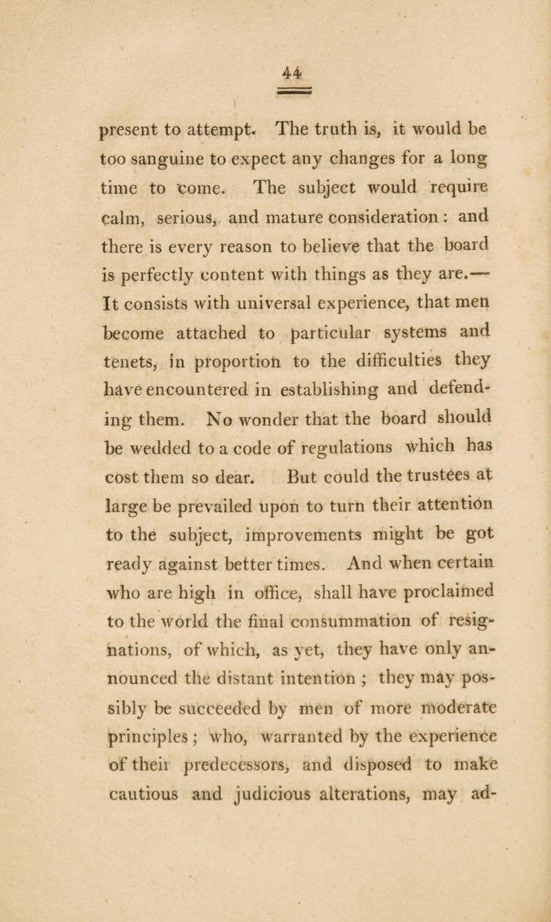 present to attempt. The truth is, it would be too sanguine to expect any changes for a long time to come. The subject would require calm, serious,, and mature consideration : and there is every reason to believe that the board is perfectly content with things as they are.— It consists with universal experience, that men become attached to particular systems and tenets, in proportion to the difficulties they have encountered in establishing and defend¬ ing them. No Avonder that the board should be wedded to a code of regulations Avhich has cost them so dear. But could the trustees at large be prevailed upon to turn their attention to the subject, improvements might be got ready against better times. And when certain who are high in office, shall have proclaimed to the Avorld the final consummation of resig- ft nations, of which, as yet, they have only an¬ nounced the distant intention ; they may pos¬ sibly be succeeded by men of more moderate principles ; who, Avarranted by the experience of their predecessors, and disposed to make cautious and judicious alterations, may ad-