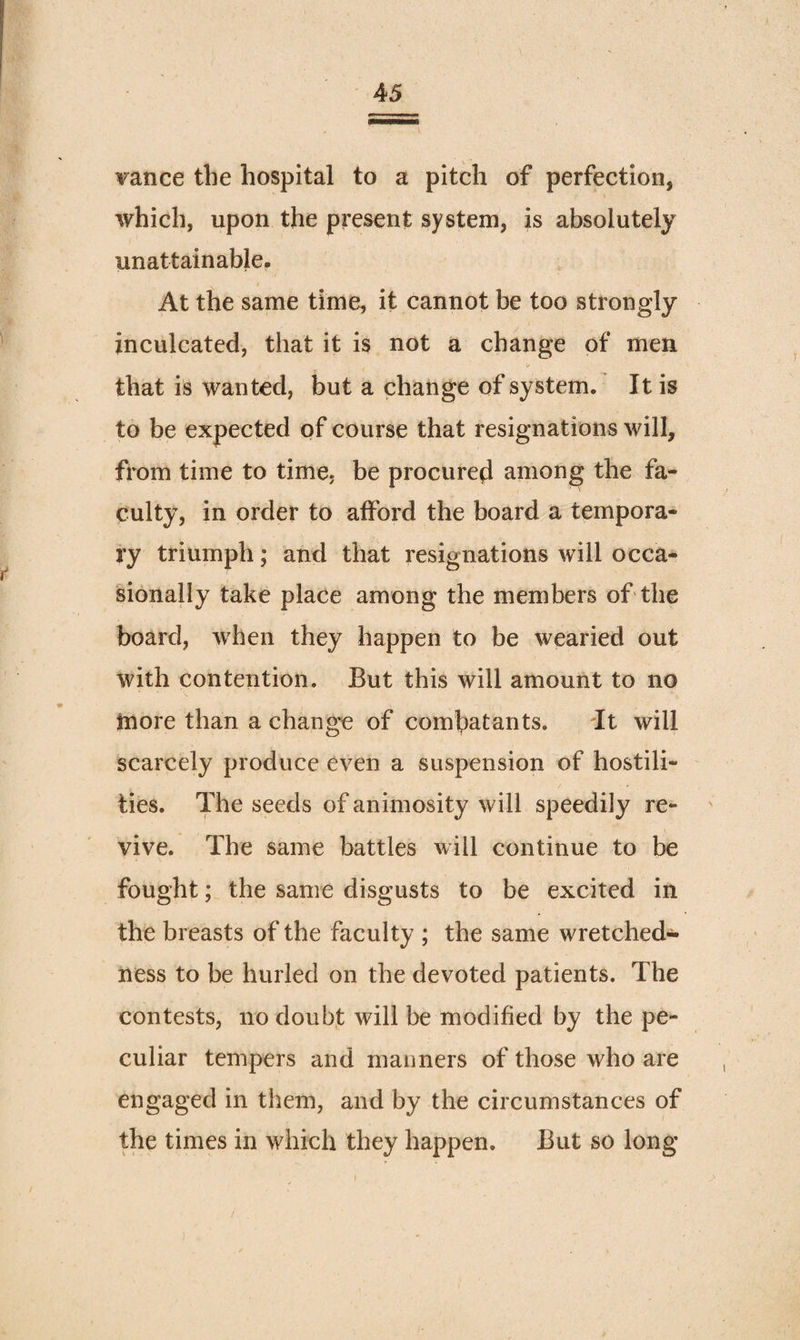 vance the hospital to a pitch of perfection, which, upon the present system, is absolutely unattainable- At the same time, it cannot be too strongly inculcated, that it is not a change of men that is wanted, but a change of system. It is to be expected of course that resignations will, from time to time, be procured among the fa¬ culty, in order to afford the board a tempora¬ ry triumph; and that resignations will occa¬ sionally take place among the members of the board, when they happen to be wearied out with contention. But this will amount to no more than a change of combatants. It will scarcely produce even a suspension of hostili¬ ties. The seeds of animosity will speedily re¬ vive. The same battles will continue to be fought; the same disgusts to be excited in the breasts of the faculty ; the same wretched¬ ness to be hurled on the devoted patients. The contests, no doubf will be modified by the pe¬ culiar tempers and manners of those who are engaged in them, and by the circumstances of the times in which they happen. But so long