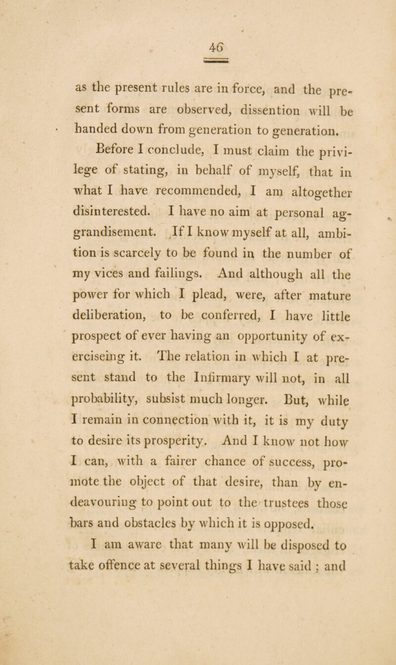 as the present rules are in force, and the pre¬ sent forms are observed, dissention will be handed down from generation to generation. Before I conclude, I must claim the privi¬ lege of stating, in behalf of myself, that in what I have recommended, I am altogether disinterested. I have no aim' at personal ag¬ grandisement. Jf I know myself at all, ambi¬ tion is scarcely to be found in the number of my vices and failings. And although all the power for which I plead, were, after mature deliberation, to be conferred, I have little prospect of ever having an opportunity of ex- erciseing it. The relation in which I at pre¬ sent stand to the Inlirmary will not, in all probability, subsist much longer. But, while I remain in connection with it, it is my duty to desire its prosperity. And I know not how I can, Avith a fairer chance of success, pro¬ mote the object of that desire, than by en¬ deavouring to point out to the-trustees those bars and obstacles by Avhich it is opposed. I am aware that many Avill be disposed to take oifence at several things I have said ; and