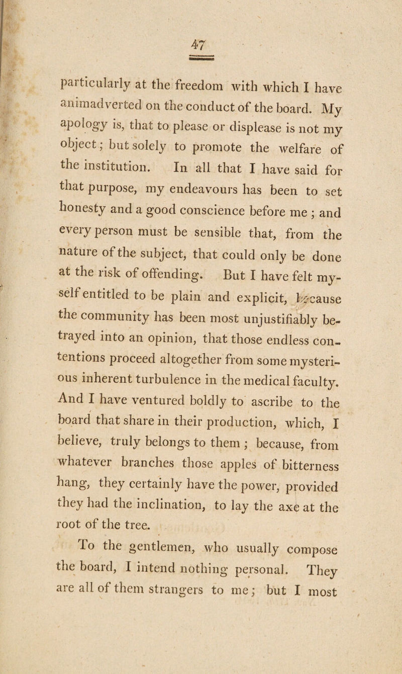 animadverted on the conduct of the board. My apolog'y is, that to please or displease is not my object; but solely to promote the welfare of the institution. In all that I have said for that purpose, my endeavours has been to set honesty and a good conscience before me ; and every person must be sensible that, from the nature of the subject, that could only be done at the risk of offending. But I have felt my¬ self entitled to be plain and explicit, because the community has been most unjustifiably be¬ trayed into an opinion, that those endless con¬ tentions proceed altogether from some mysteri¬ ous inherent turbulence in the medical faculty. And I have ventured boldly to ascribe to the i board that share in their production, which, I believe, truly belongs to them ; because, from whatever branches those apples of bitterness hang, they certainly have the power, provided they had the inclination, to lay the ax^ at the root of the tree. To the gentlemen, who usually compose the board, I intend nothing personal. They are all of them strangers to me; but I most