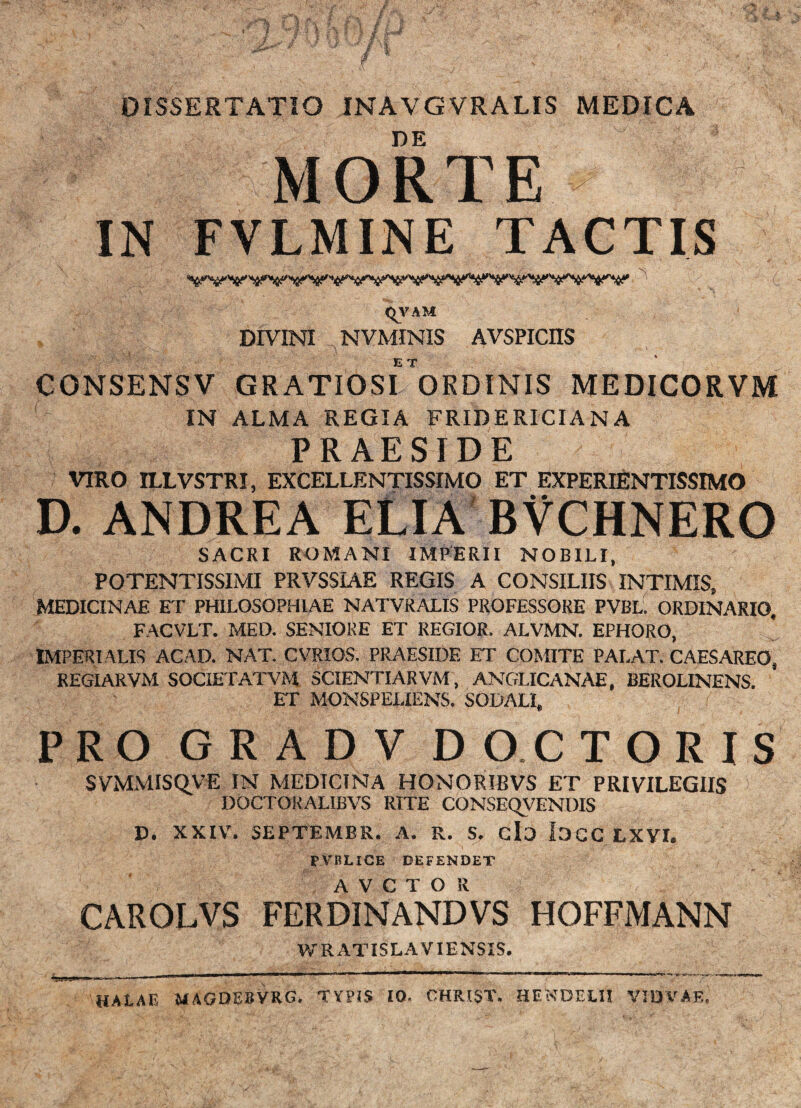 DISSERTATIO INAVGVRALIS MEDICA DE MORTE IN FVLMINE TACTIS <^VAM DIVINI NVMINIS AVSPICnS ET CONSENSV GRATIOSI ORDINIS MEDICORVM IN ALMA REGIA FRIDERICIANA PRAESIDE VIRO ILLVSTRI, EXCELLENTISSIMO ET EXPERIENTISSIMO D. ANDREA ELIA BVCHNERO SACRI ROMANI IMPERII NOBILI, POTENTISSIMI PRVSSIAE REGIS A CONSILIIS INTIMIS, MEDICINAE ET PHILOSOPHIAE NATVRALIS PROFESSORE PVbL ORDINARIO, FACVLT. MED. SENIORE ET REGIOR. ALVMN. EPHORO, ^ IMPERIALIS ACAD. NAT. CVRIOS. PRAESIDE ET COMITE PALAT. CAESAREO, REGIARVM SOCIETATVM SCIENTIARVM, ANGLICANAE, BEROLINENS. ET MONSPELIENS. SODALI, PRO GRADV D O.C TORIS SVMMISQVE IN MEDICINA HONORIBVS ET PRIVILEGIIS DOCTOKALIBVS RITE CONSEQyENOIS D. XXIV. SEPTEMBR. A. R. clo locc LXVI. PVRLICE DEFENDET CAROLVS FERDINANDVS HOFFMANN V/RATISLAVIENSIS. I. I ■■■'■' -- . - -LI- - —- -- - ■- -T— - .. -- --T ■ : _r-, r—r HALAE MAGDEBVRG. TYPIS 10. CHRISX. HE^JDELII VIDVAE.