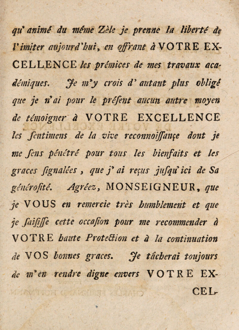 qu' anime du mime ZHe je prenne Ia ItberU d^ yimiter aiijouri'bui, en qffrant i VOTRE EX- C E L LE N C E /a de mes travanx aca- Je tti*y crois d^ autant plus oUigi que je n'di pour k prifent aiicun autre moyen de timoigner d VOTRE EXCELLENCE ‘ ^ _* . h$ fentimens de la vive reconnoijfan^e dont ji me fens peuetre pour tous les bienfaits et les graces fignalies , que ai re^us jufqu iei de Sa generojite, Agreez, MONSEIGNEUR, que jV^V O U S en rem er cie tres bumhlement et que je faijyfe e et te occajion pour me recommender d VOTRE baute ProteQion et d Ia continuation de y OS honnes graces» j^e tdcberai toujours de m*en rendre digne envers VOTRE EX- ^ dEL-