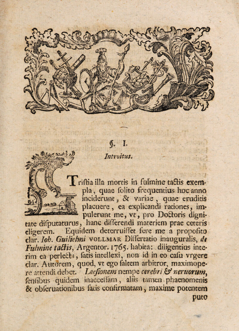 f. L Introitus. riftia illa mortis in rulmine taflis exera» pia, quae folito frequentius hoc anno inciderunt, & variae, quae eruditis placuere , ea explicandi rationes, im¬ pulerunt me, vt, pro DoStoris digni¬ tate difputaturus, hanc diflerendi materiem prae ceteris i eligerem. Equidem deterruidet fere me a propofito clar. l&h. Guilkhni vollmar DalTertatio inauguralis, dt Fulmine tadis, Argentor. 1765. habita: diligentius inte- rim ea perlefla, latis intellexi , non id in eo cafu vrgere clar. Autdrem, quod, vt egolakem arbitror, maximope- re attendi debet. Laefiomrn nempe cerebri ^ nmmum^ fenlibus quidem inaccedam, aliis tamen phaenomenis & obferuationibus fatis conhrmatara, maxime potentem puto