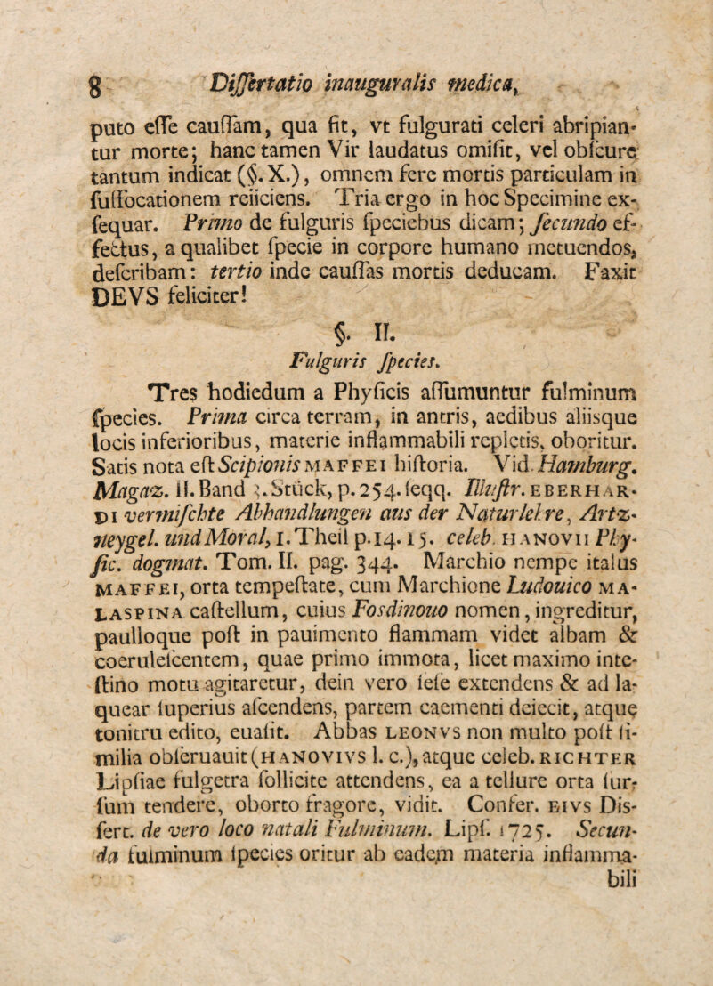 i puto effe cauflam, qua fit, vt fulgurati celeri abripian¬ tur morte; hanc tamen Vir laudatus omifit, vcloblcurc tantum indicat (§.X.), omnem fere mortis particulam in futfocationem reiiciens. Tria ergo in hoc Specimine ex- fequar. Frhno de fulguris fpeciebus dicam; fecundo ef¬ fetius, a qualibet fpecie in corpore humano metuendos, defcribam: tertio inde cauflas mortis deducam. Faxit DEVS feliciter! §• n. Fulguris /pectes. Tres hodicdum a Phyficis aflumuntur fulminum fpectes. Pritna circa terram, in antris, aedibus aliisque locis inferioribus, materie inflammabili repletis, oboritur. Satis nota efiSr/^/ow/r maffei hifioria. Yld.Haf/iburg. iWligtis. il.Band .j.Stuck,p.254.feqq. PJt/tr.EBERHAR- pi vermifchte Ahhandlungen aus der Naturlelre, ArtZ' Jteygel. undMoral, i.Theil p.14.15. cekb. u anovii Phy- fic. dogmat. Tom. U. pag. 344. Marchio nempe italus MAFFEi, orta tempeftate, cum Marchione Ludouico ma- LASPiNA caftellum, cuius Fosdinouo nomen, ingreditur, paulloque poft in pauimento flammam videt albam & coerulelcentem, quae primo immota, licet maximo inte- llino motu agitaretur, dein vero leie extendens & ad la¬ quear luperius afcendens, partem caementi deiccit, atque tonitru edito, euafit. Abbas leonvs non multo po(t li- milia obieruauit(HANOvivs 1. c.),atque celeb. richter Upfiae fulgetra follicite attendens, ea a tellure orta lurr Ium tendere, oborto fragore, vidit. Confer, bivs Dis- fert. de vero loco natali Fulviinum. Lipf 1725. Secun¬ da fulminum Ipecies oritur ab eadem materia inflamma¬ bili