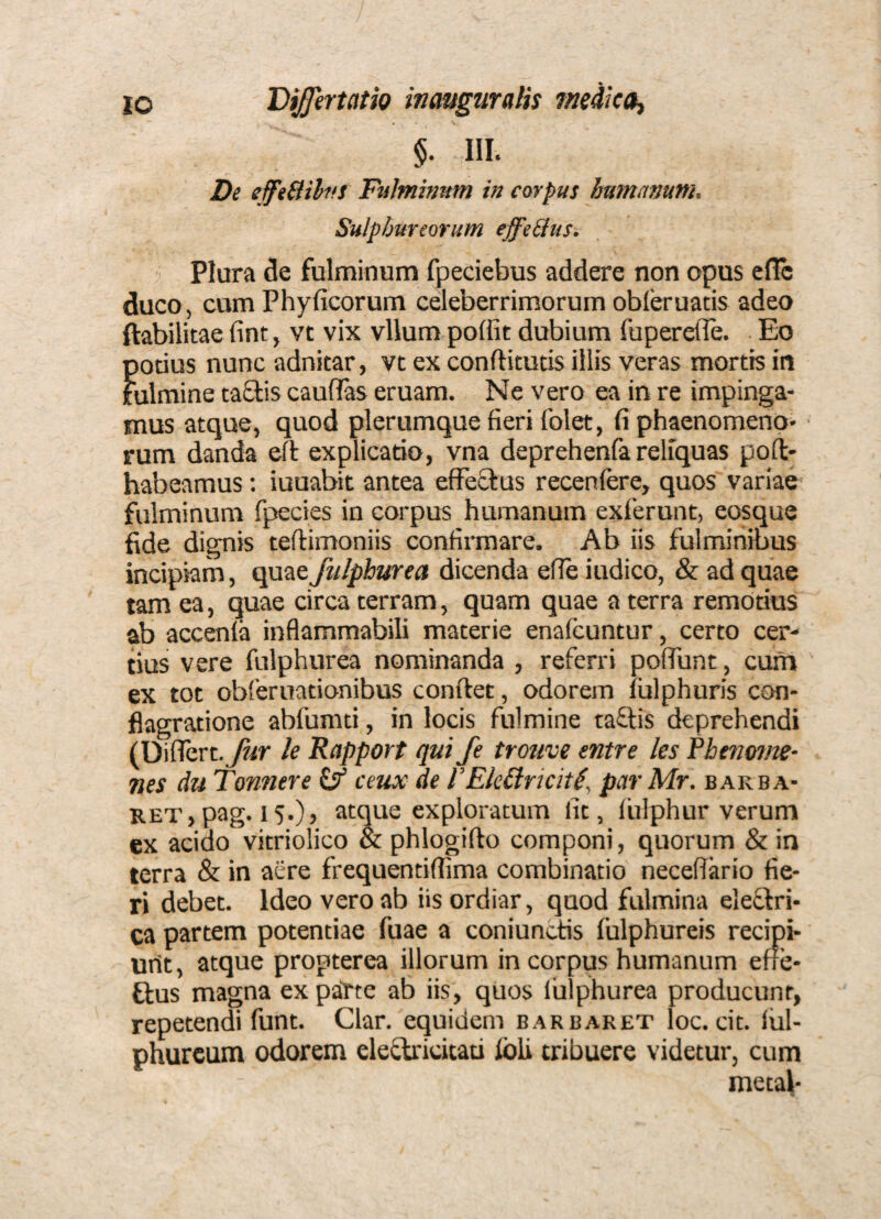 / 10 Bijfertath inauguralis medica^ §. III. De e feBihtS Fiilmmnm in corpus bamamm. Sulphureorum effe&us. Plura de fulminum fpeciebus addere non opus eflc duco, cum Phyficorum celeberrimorum obferuacis adeo ftabilitae fint, vt vix vllum poffit dubium fuperefle. Eo potius nunc adnitar, vt ex conftitutis illis veras mortis in fulmine taSlis caufifas eruam. Ne vero ea in re impinga¬ mus atque, quod plerumque fieri folet, fi phaenomeno¬ rum danda eft explicado, vna deprehenfa reliquas poft- habeamus: iuuabit antea efFeSIus recenfere, quos variae fulminum fpecies in corpus humanum exierunt, eosque fide dignis teftimoniis confirmare. Ab iis fulminibus incipiam, quae falphurea dicenda efie iudico, & ad quae tam ea, quae circa terram, quam quae a terra remotius ab accenla inflammabili materie enafeuntur, certo cer¬ tius vere fulphurea nominanda , referri pofTunt, cum ex tot obferuationibus conftet, odorem lulphuris con¬ flagratione abfumti, in locis fulmine ta£lis deprehendi (Diflcrt. k Rapport qui fe trouve entre les Pbenoim- nes du Tonnere ceux de l’EkBricit^, parMr. bakba- RET, pag. 15.), atque exploratum fit, Iblphur verum ex acido vitriolico & phlogifto componi, quorum & in terra & in aere frequentiffima combinatio necefiario fie¬ ri debet. Ideo vero ab iis ordiar, quod fulmina eleflri- ca partem potentiae fuae a coniunctis fulphureis recipi- urit, atque propterea illorum in corpus humanum effe¬ tius magna ex patte ab iis, quos lulphurea producunt, repetendi funt. Clar. equidem barbaret loc. cit. lul- phurcum odorem eletbricitau Ibli tribuere videtur, cum metal-