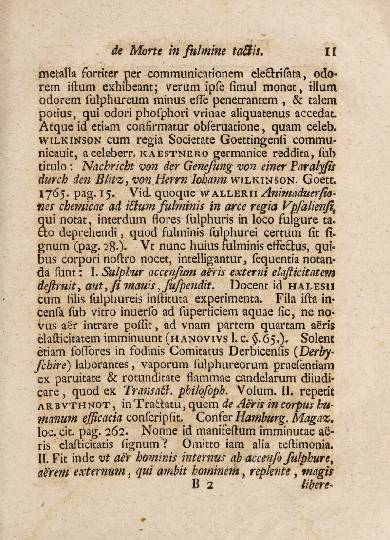 mctalk fortiter per communicationem eleflrifata, odo* rem iftum exhibeant; verum ipfe firaul monet, illum odorem fulphureum minus efle penetrantem , & talem potius, qui odori phofphori vrinae aliquatenus accedat. Atque id etiam confirmatur obleruatione, quam celeb. wilkinson cum regia Societate Goettingenfi commu- nicauit, aceleberr. kaestnero germanice reddita, fub titulo: Nachricht von der Genefung von einer Faralyfis durch den Blit^y vmJHerrn lohmm wilkinson. Goett, 1765. pag. 15. Vid. quoque wallerii Animaduerfio- ties chemicae ad iSlum fulminis in arce regia Vpfalienji^ qui notat, interdum flores fulphuris in loco fulgure ta. fto deprehendi, quod fulminis fulphurei certum fit fi. gnum (pag. 28.). Vt nunc huius fulminis effeflus, qui* bus corpori noftro nocet, intelligantur, fequentia notan* da funt: I. Sulphur accenfum aeris externi elajlicitatem dejiruitf aut,Ji mauis, fufpendit. Docent id halesu cum filis fulphureis inftituca experimenta. Fila ifta in* cenfa lub vitro inuerfo ad fuperficiem aquae fie, ne no* vus aer intrare poffit, ad vnam partem quartam aeris elafticitatem imminuunt (hanovivs 1. c. $.65.). Solent etiam foflbres in fodinis Comitatus Derbicenfis {Derby- fchire) laborantes, vaporum lulphureorum praelentiam ex paruitate & rotunditate flammae candelarum dii udi* care, quod ex TransaB. philqfoph. Volum. II. repetit arbvthnot , inTraflatu, quem de Aeris in corpus hu¬ manum efficacia confcripfit. Confer Hamburg. Magaz. loc. cit. pag. 262. Nonne id manifeftum imminutae ae¬ ris elafticitatis fignum? Omitto iam alia teftimonia. II. Fit inde vt aer hominis internus ab accenfo fulphure, aerem externum, qui ambit hominem, replente, magis B 2 libere-