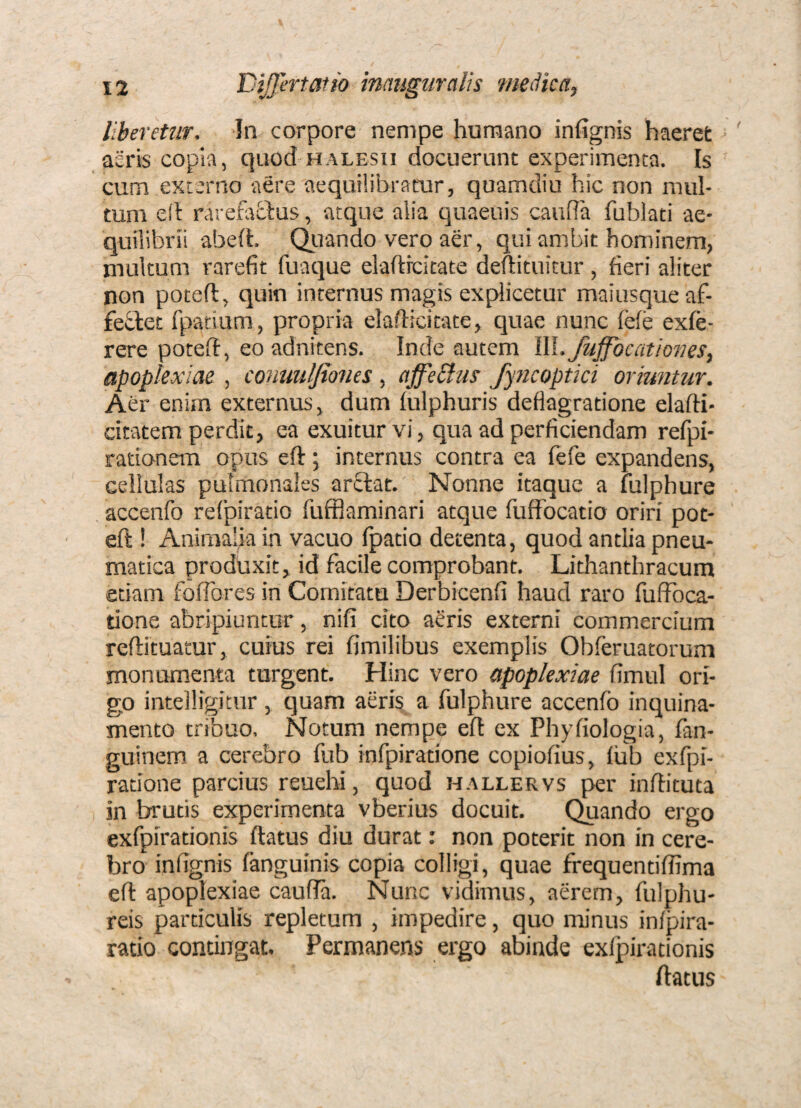 liberetur. In corpore nempe humano infignis haerefc aeris copia, quod halesii docuerunt experimenta. Is cum externo aere aequilibracur, quamdiu hic non mul¬ tum ed rarehrOius, atque alia quaeuis cauffa fublaci ae¬ quilibrii abeft. Qiiando vero aer, qui ambit hominem, multum rarefit fuaque elafticitate deftituitur, fieri aliter non poteft, quin internus magis explicetur maiusqueaf- feftet fpatium, propria elafticitate, quae nunc fele exfe- rere poteft, eo adnitens. Inde autem l\l. fuffbcationes, apoplexiae , conmlfiones , affePlus fyncoptki oriuntur. Aer enim externus, dum lulphuris deflagratione elafti- citatem perdit, ea exuitur vi, qua ad perficiendam refpi- rationem opus eft j internus contra ea fefe expandens, cellulas pulmonales ar£Iat. Nonne itaque a fulphure accenfo relpiratio fufflaminari atque fuffocatio oriri pot¬ eft ! Animalia in vacuo fpatio detenta, quod antlia pneu¬ matica produxit, id facile comprobant. Litlianthracum etiam foiTores in Comitatu Derbicenfi haud raro fuffbca- tione abripiuntur, nili cito aeris externi commercium reftituarur, cuius rei fimilibus exemplis Obferuatorum monumenta turgent. Hinc vero apoplexiae fimul ori¬ go intelligitur , quam aeris a fulphure accenfo inquina¬ mento tribuo, Notum nempe eft ex Phyfiologia, fan- guinem a cerebro fub infpiratione copiofius, iub exfpi- racione parcius reuehi, quod hallervs per inftituta in brutis experimenta vberius docuit. (^ando ergo exfpirationis ftatus diu durat: non poterit non in cere¬ bro infignis fanguinis copia colligi, quae frequentifiima eft apoplexiae caufia. Nunc vidimus, aerem, fulphu- reis particulis repletum , impedire, quo minus inipira- ratio contingat. Permanens ergo abinde exlpirationis ftatus