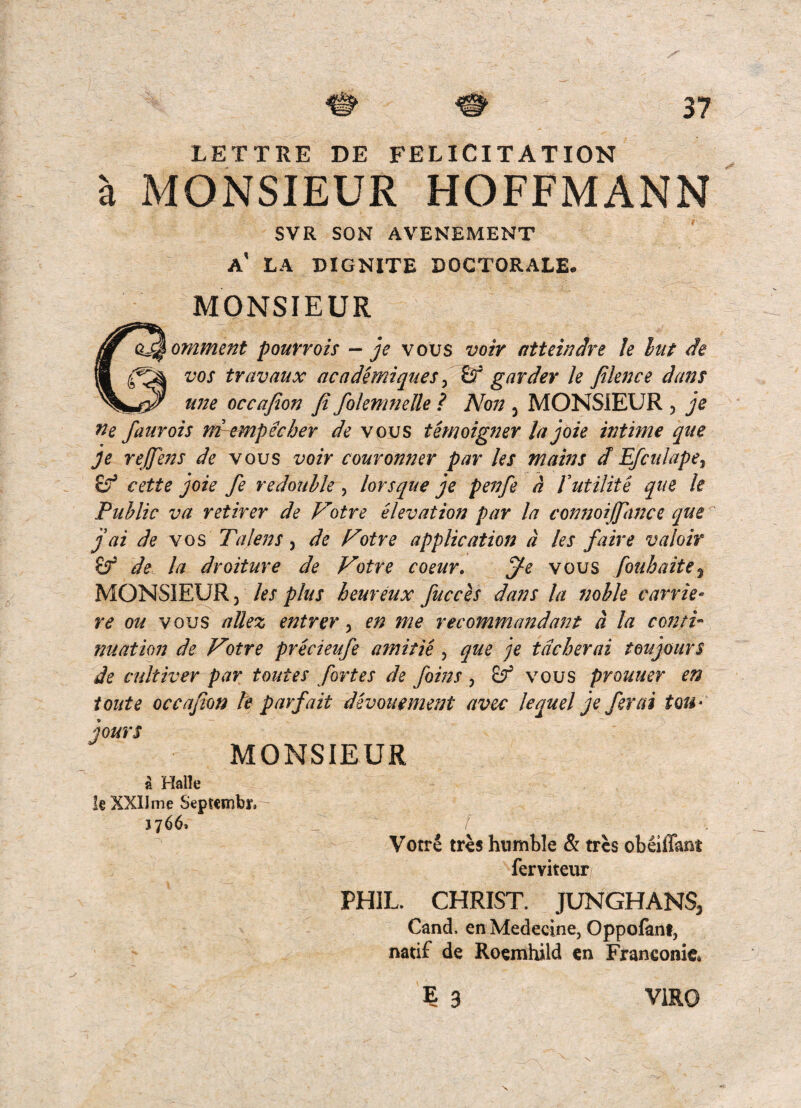 LETTRE DE FELICITATION a MONSIEUR HOFFMANN SVR SON AVENEMENT a' LA BIGNITE DOGTORALE. MONSIEUR omment pourrois - je vous voir atteinJre le lut de vos travaux ac a demique s ^ £r garder k fiknce dans U7ie occajion fi fokmnelle ? Non ^ MONSIEUR , je ne faurois ni-empecher de vous temoigner la joie intime que Je rejjens de vous voir couronner par les mains d Efculape^ eette joie fe redoiihk, lorsque je pefife d futilite que le Public va retirer de F'otre elevat ion par la connoijpwce que ^ j ai de vos Talens ^ de Fotre applicatioji d les faire valoir de la droiture de Votre coeur. jfe vous fouhaite^ MONSIEUR j les plus heureux fucces dans la nohh carrie- re ou vous allez entrer ^ en me recommandant d la conti- nuation de Votre precieufe amitie , que je tdcherai toujours de cultiver par toutes fortes de foins , vous prouuer en t Olit e occajion le parfait devouemettt avec lequel je fer ai tou* jours MONSIEUR a Halle k XXIIme Septcmbr, 1766. Votre tres humble & tres obeiffant ferviteur PHIL. CHRIST. JUNGHANS, Cand. en Medecine, Oppofani, natif de Roemhild en Franconie» E 3 VIRO