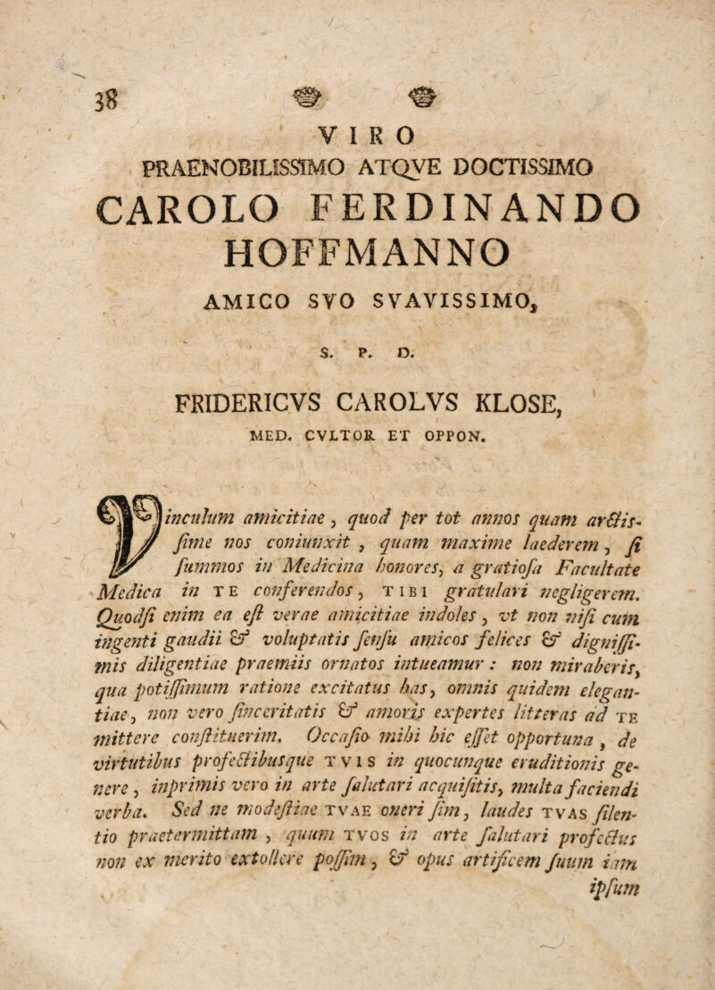 PRAENOBILISSIMO ATQVE DOCTISSIMO CAROLO FERDINANDO HOFFMANNO AMICO SVO SVAVISSIMO, \ S. P* D. FRIDERICVS CAROLVS KLOSE, MED. CVLTDR ET OPPON. V . fiwcuh/m amicitiae, quod per tot annos quam arSis- fime nos coniunxH , quam maxime laederem, fi ^ fiimmos in Medicina honores^ a gratiofa Facultate Medica in x e conferendos, tibi gratulari neg liger em, Quodfi enim ea efl verae amicitiae indoles ^ vt non leifi cum ingenti gaudii ^ voluptatis fenfu amicos felices £r digniffi- mis diligentiae praemiis ornatos intueamur : non miraberis^ qua potiljinium ratione excitatus has ^ omnis quidem elegan¬ tiae^ non vero fine erit at is amoris expertes litteras ad te mittere conftituerim, Occafio mihi hic effet opportuna , de virtutibus profcBihusque t v i s in quocunque eruditionis ge- nere , inprimis vero in arte falutari acquifitisy ftiulta faciendi verba. Sed ne modefiiae tvae oneri fim^ laudes fikn- tio praetefifiittam , quum tvos in arte falutari profcflus non ex merito extollere poffmi, opus artificem Juum iain