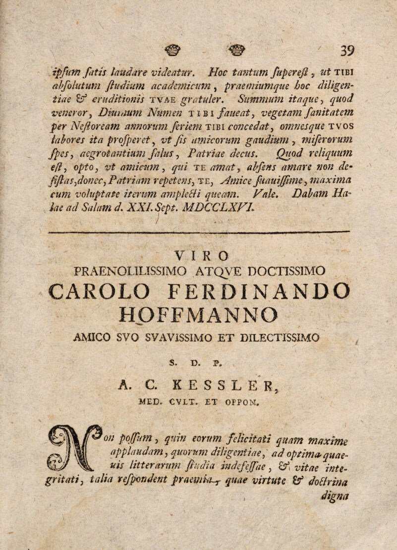 ipfum fatis laudare videatur» Hoc tantum fuperefi ^ ut t:\bi abfolutum fliidmm academictim, praemiumque hoc diligen¬ tiae ^ eruditionis tvae gratulev. Summum itaque^ quod veneror y Dknaum Numen faueat j vegetam fanitatetn per Nefioream annorum feriem tibi c072cedat^ omnesque two^ iahores ita profperet, vt fis amicorum gaudium , miferorum fpes^ aegrotasitium falus^ Patriae decus» Quod reliquum e[i^ optOj vt amiewn ^ qui te amat j ahfens amare non de* fijlas-^donecj Patrimn repetens^ te^ Amice fuiuijfimey maxima eum voluptate iterum ampleBi queam» Hale, Daham Ha- iae ad Salam d» XXL Sept» MDCCLXVL / ^ ■ VIRO PRx\ENOLlLISSIMO ATQVE DOCTISSIMO CAROLO FERDINANDO HOFFMANNO AMICO SVO SVAViSSIMO ET DILECTISSIMO y S» D. P. A. C K E S S L ER, 3kiED. CVLT. ET OFPOM.