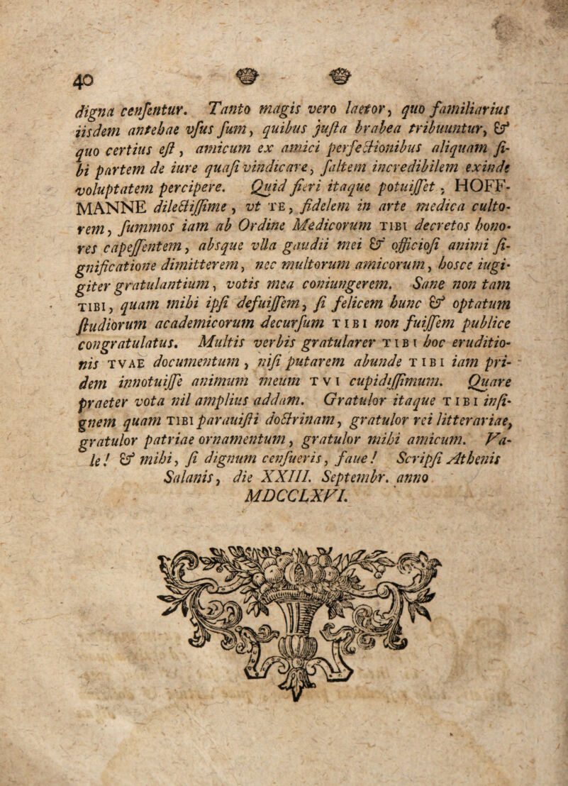 digna cenfentur. Tanto magis vero laetor, quo familiarius iisdem antebae vfus fum^ quibus jujia brabea tribuuntur^ (f quo certius eft, amicum ex amici perfectionibus aliquam fi- bi partem de iure quafi vindicare y filtem incredibilem exinde 'voluptatem percipere. Quid fieri itaque potuijfet; HOFF- MANNE dileBiffime, vt te , fidelem in arte medica culto¬ rem fummos iam ab Ordine Medicorum tibi decretos bono- res cap effient em, absque vlla gaudii mei £f ofiiciofi animi fi- gnificatione dimitterem y nec multorum amicorum y hosce iugi- giter gratulantiiim, votis mea coniungerem. Sane non tam TiBij quam mibi ipfi defuijfem^ fi felicem hunc optatum fiudiorum academicorum decurfum tibi non fuijfem publice congratulatus. Multis verbis gratularer tibi boc eruditio¬ nis TVAE documentum y nifiputarem abunde tibi iam pri¬ dem innotuijfe animum meum t v i cupidifpmum. Quare praeter vota nil amplius addam. Gratulor itaque tibi in(i- gnem quam Tmparauifii doStrinamy gratulor rei litterariae^ gratulor patriae ornamentum, gratulor mihi amicum. Va¬ le ! ^ mihi y fi dignum cenfueris, faue ! Scripfi Athenis SalaniSy die XXIII. Septcmbr, anno MDCCIXVL