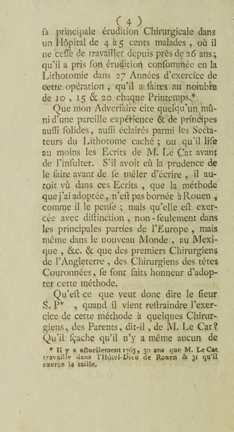 fa principale érudition Chirurgicale dans un Hôpital de 4 à 5 cents malades , où il ne celle de travailler depuis près de 26 ans; qu’il a pris fon érudition confommée en la Lithotomie dans 27 Années d’exercice de cette opération , qu’il a faites au nombre de 10 , 15 & 20 chaque Printemps.* Que mon Adverfaife cite quelqu’un mu¬ ni d’une pareille expérience & de principes auiïi folides, aufii éclairés parmi les Séna¬ teurs du Lithotome caché ; ou qu’il life au moins les Ecrits de M. Le Cat avanç de l’infulter. S’il avoit eu la prudence de le faire avant de fe mêler d’écrire , il au- roit vû dans ces Ecrits , que la méthode que j'ai adoptée , n’eft pas bornée h Rouen 9 comme il le penfè ; mais qu’elle eft exer¬ cée avec dillinction , non - feulement dans les principales parties de l’Europe , mais meme dans le nouveau Monde , au Mexi¬ que , &c. <St que des premiers Chirurgiens de l’Angleterre , des Chirurgiens des têtes Couronnées, fe font faits honneur d’adop¬ ter cette méthode. Qu’eftce que veut donc dire le fieur S. P* , quand il vient reftraindre l’exer¬ cice de cette méthode à quelques Chirur¬ giens, des Parents, dit-il, de M. Le Cat? Qu’il fçache qu’il n’y a même aucun de * Il y a aftuelleraent 1763, 30 ans que M. Le Cat travaille dans l'Hùtel-Ditu de Rouen & 31 4U’U fcjterce U taille»