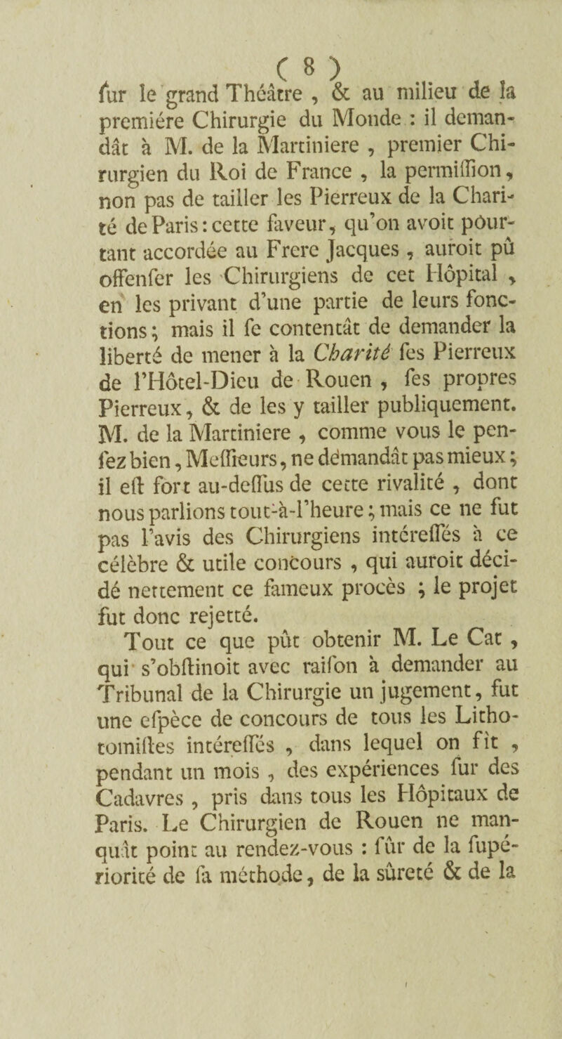 (ur le grand Théâtre , & au milieu de la première Chirurgie du Monde : il deman¬ dât à M. de la Martiniere , premier Chi¬ rurgien du lloi de France , la permillion, non pas de tailler les Pierreux de la Chari¬ té de Paris : cette faveur, qu’on avoit pour¬ tant accordée au Frere Jacques , auroit pu offenfer les Chirurgiens de cet Hôpital , en les privant d’une partie de leurs fonc¬ tions ; mais il fe contentât de demander la liberté de mener à la Charité fes Pierreux de l’Hôtel-Dieu de Rouen , fes propres Pierreux, & de les y tailler publiquement. M. de la Martiniere , comme vous le pen- fez bien, Meilleurs, ne démandât pas mieux ; il eft fort au-dedüs de cette rivalité , dont nous parlions tou^à-l’heure ; mais ce ne fut pas l’avis des Chirurgiens intcrefles à ce célèbre & utile concours , qui auroit déci¬ dé nettement ce fameux procès ; le projet fut donc rejetté. Tout ce que pût obtenir M. Le Cat , qui s’obftinoit avec raifon à demander au Tribunal de la Chirurgie un jugement, fut une efpèce de concours de tous les Litho- cotniftes intéreifés , dans lequel on fit , pendant un mois , des expériences fur des Cadavres , pris dans tous les Hôpitaux de Paris. Le Chirurgien de Rouen ne man¬ quât point au rendez-vous : fur de la fupé- rioricé de la méthode, de la sûreté & de la i