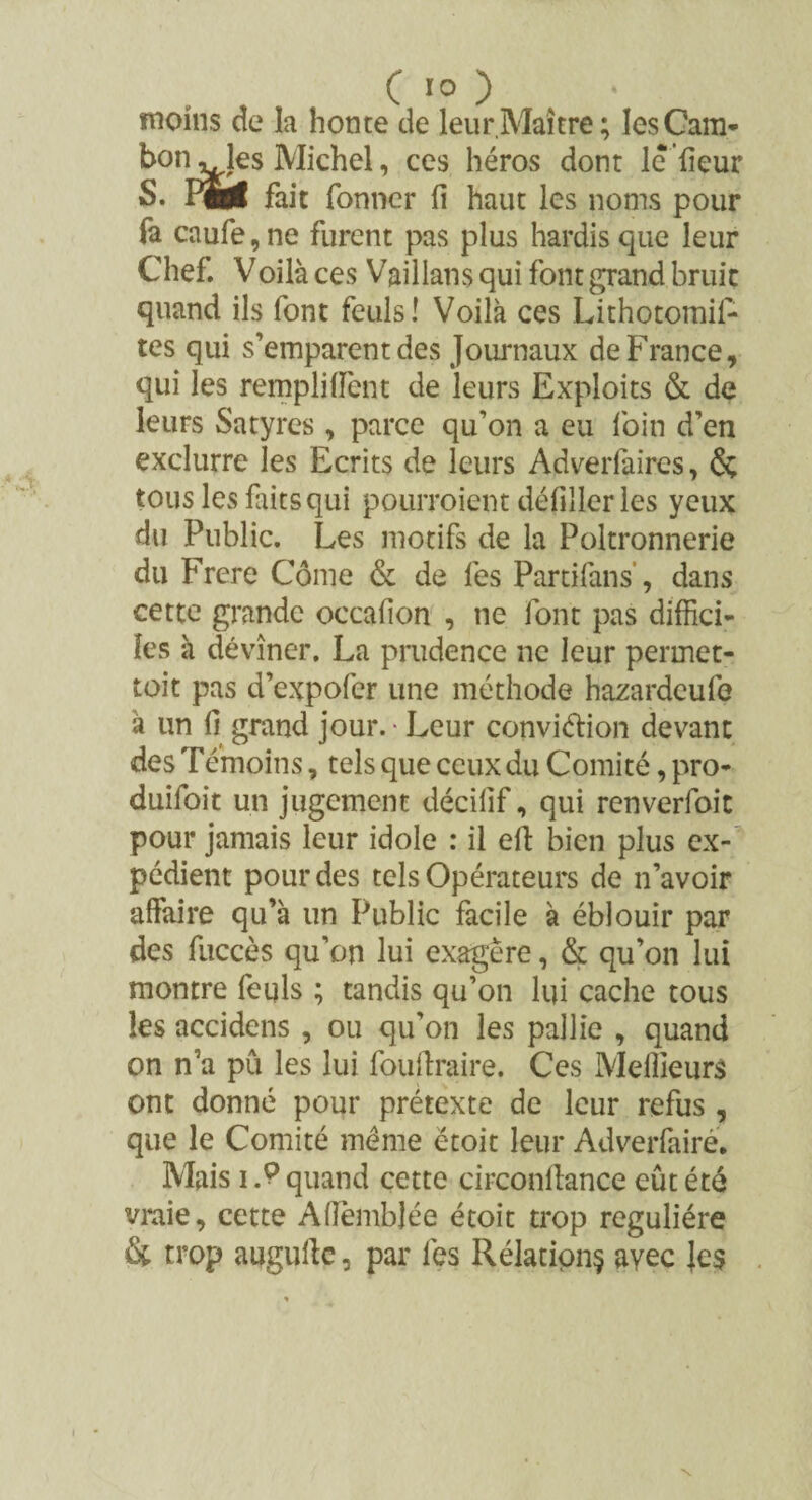 moins de la honte de leur.Maître; lesCam- bon^les Michel, ces héros dont le heur S. PM fait fonncr fi haut les noms pour fa caufe, ne furent pas plus hardis que leur Chef. Voilà ces Vaillans qui font grand bruit quand ils font feuls! Voilà ces Lithotomif- tes qui s’emparent des Journaux de France, qui les rempli fient de leurs Exploits & de leurs Satyres, parce qu’on a eu foin d’en exclurre les Ecrits de leurs Adverfaires, & tous les faits qui pourroient défîller les yeux du Public. Les motifs de la Poltronnerie du Frere Corne & de fes Partifans, dans cette grande occafion , ne font pas diffici¬ les à dévîner. La prudence ne leur perrnet- toit pas d’expofer une méthode hazardeufe à un fi grand jour. • Leur conviétion devant des Témoins, tels que ceux du Comité, pro¬ duisit un jugement décifif, qui renverfoit pour jamais leur idole : il eft bien plus ex¬ pédient pour des tels Opérateurs de n’avoir affaire qu’à un Public facile à éblouir par des fuccès qu’on lui exagère, & qu’on lui montre feqls ; tandis qu’on lui cache tous les accidens , ou qu'on les pallie , quand on n’a pu les lui fouftraire. Ces Meilleurs ont donné pour prétexte de leur refus , que le Comité même ëtoit leur Adverfairé. Mais i .9 quand cette circonilance eût été vraie, cette Alièmbjée étoit trop régulière & trop auguffe, par fes Rélation§ ayec les