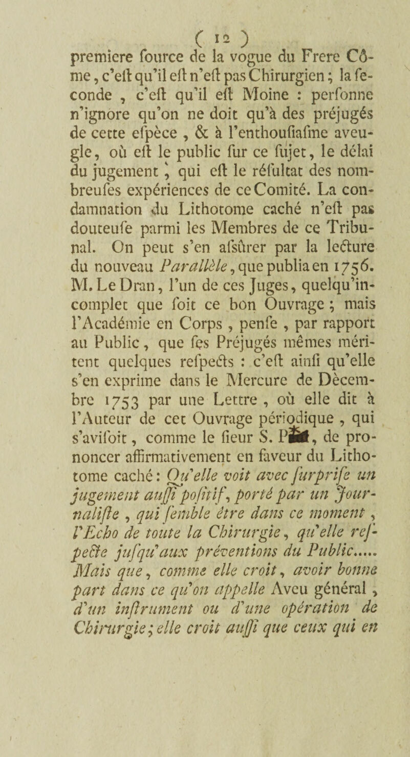 première fource de la vogue du Frere Cô- me, c’elt qu’il elt n’eft pas Chirurgien ; la fé¬ condé , c’ell qu’il eft Moine : personne n’ignore qu’on ne doit qu’à des préjugés de cette efpèce , & à l’enthoufiafme aveu¬ gle, 011 cil le public fur ce fujet, le délai du jugement \ qui eft le réfultat des nom- breufes expériences de ce Comité. La con¬ damnation du Lithotome caché n’eft pas douteufe parmi les Membres de ce Tribu¬ nal. On peut s’en afsûrer par la leéture du nouveau Parallèle, que publia en 1756. M.Le Dran, l’un de ces Juges, quelqu’in- complet que l'oit ce bon Ouvrage ; mais l’Académie en Corps , penfe , par rapport au Public, que fçs Préjugés mêmes méri¬ tent quelques relpeéls : c’eft ainfi qu’elle s’en exprime dans le Mercure de Décem¬ bre 1753 par une Lettre , où elle dit à l’Auteur de cet Ouvrage périodique , qui s’avifoit, comme le lieur S. PÉi, de pro¬ noncer affirmativement en faveur du Litho¬ tome caché : Ou elle voit avec Jurprife un jugement aujji pofîtif, porté par an Jour- nalifte , qui f'emble être dans ce moment, VEcho de toute la Chirurgie, quelle rej- pebfe jufqu aux préventions du Public. Mais que, comme elle croit, avoir bonne part dans ce quon appelle Aveu général , d'un infiniment ou d'une opération de Chirurgie;elle croit aujji que ceux qui en