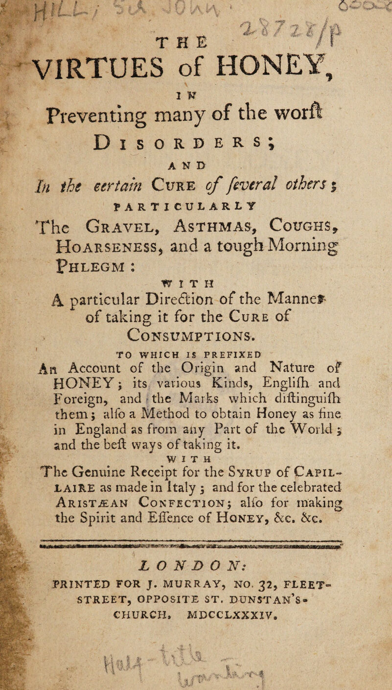 VIRTUES of HONEY, 1 V Preventing many of the worft Disorders; AND In the certain Cure of feveral others % PARTICULARLY The Gravel, Asthmas, Coughs, Hoarseness* and a tough Morning Phlegm : WITH A particular Dire&ion of the Mannet- of taking it for the Cure of Consumptions. TO WHICH IS PREFIXED An Account of the Origin and Nature of HONEY ; its various Kinds, Englifh and Foreign, and the Marks which diftinguifh them; alfo a Method to obtain Honey as fine in England as from any Part of the World $ and the bell ways of taking it. WITH The Genuine Receipt for the Syrup of Capil- l AIRE as made in Italy ; and for the celebrated Arist^an Confection; alfo for making the Spirit and EfTence of Honey, &c. &e. LONDON: PRINTED FOR J. MURRAY, NO. 32, FLEET- STREET, OPPOSITE ST. DUNSTAN’S- CHURCH, MDCCLXXXIV.