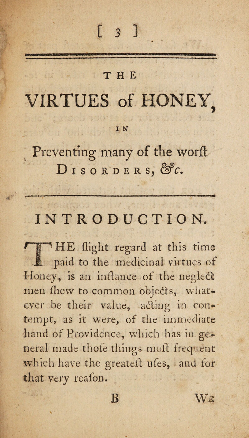 THE VIRTUES of HONEY, Preventing many of the worft Disorders, &C. INTRODUCTION. HE (light regard at this time JL paid to the medicinal virtues of Honey, is an inftance of the negledt men (hew to common objeds, what¬ ever be their value, ading in con¬ tempt, as it were, of the immediate hand of Providence, winch has in ge¬ neral made thoie things mo ft frequent which have the greateft ufes, and for that very reafon. B