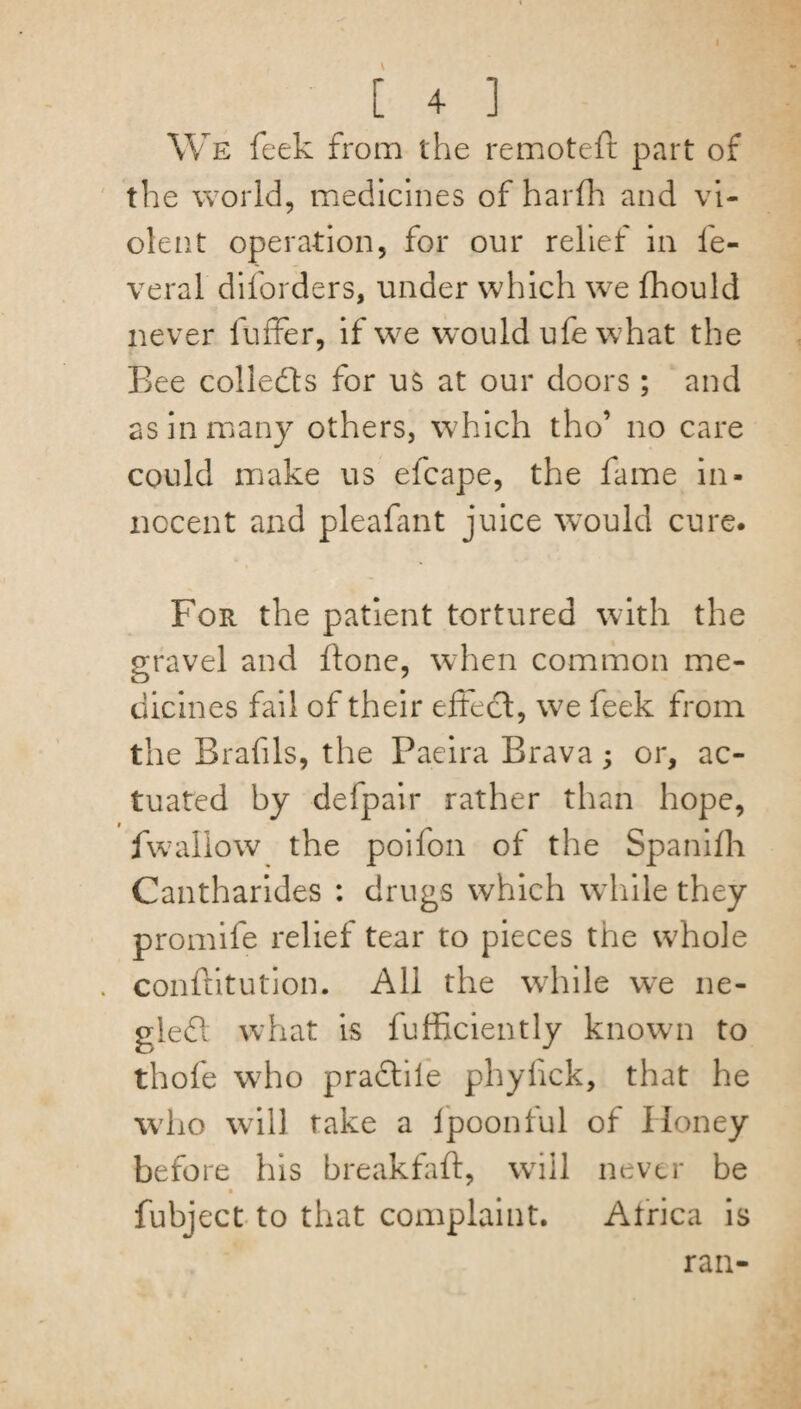 [ 4 ] We feek from the remoteft part of the world, medicines of harfh and vi¬ olent operation, for our relief in fe- veral diforders, under which w7e fhould never fuffer, if we would ufe what the Bee colledfs for us at our doors; and as in many others, which tho’ no care could make us efcape, the fame in¬ nocent and pleafmt juice would cure. For the patient tortured with the gravel and ftone, when common me¬ dicines fail of their effect, we feek from the Brafils, the Paeira Brava; or, ac¬ tuated by delpair rather than hope, fwallow the poifon of the Spanilh Cantharides : drugs which while they promife relief tear to pieces the w7hole conftitution. All the while we ne- gleft what is fufficiently known to thofe who pradtiie phyhck, that he who will rake a lpoonful of Honey before his breakfaft, will never be fubject to that complaint. Atrica is ran-
